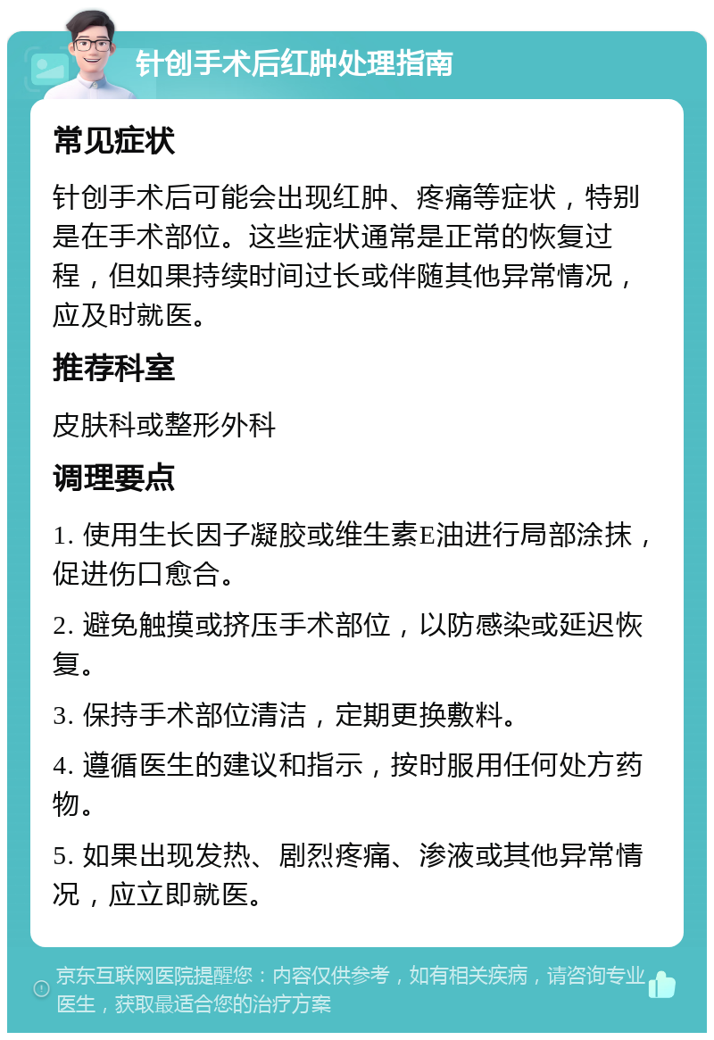 针创手术后红肿处理指南 常见症状 针创手术后可能会出现红肿、疼痛等症状，特别是在手术部位。这些症状通常是正常的恢复过程，但如果持续时间过长或伴随其他异常情况，应及时就医。 推荐科室 皮肤科或整形外科 调理要点 1. 使用生长因子凝胶或维生素E油进行局部涂抹，促进伤口愈合。 2. 避免触摸或挤压手术部位，以防感染或延迟恢复。 3. 保持手术部位清洁，定期更换敷料。 4. 遵循医生的建议和指示，按时服用任何处方药物。 5. 如果出现发热、剧烈疼痛、渗液或其他异常情况，应立即就医。