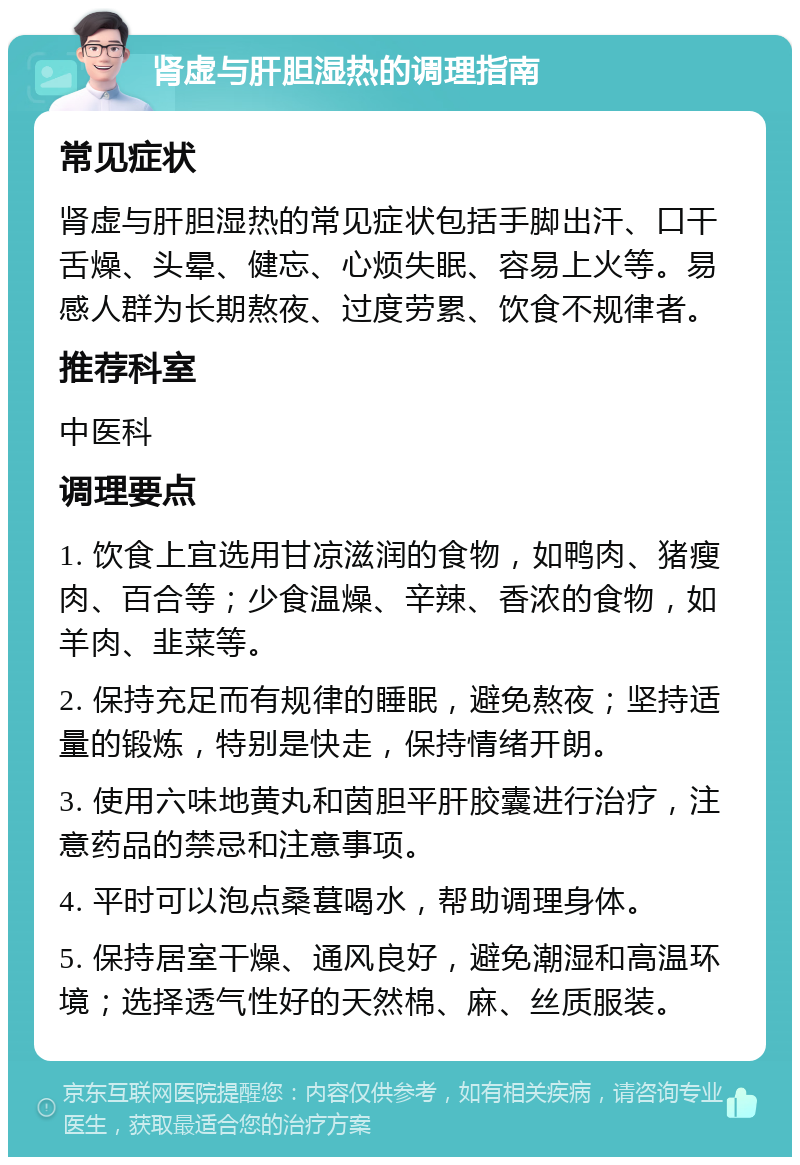 肾虚与肝胆湿热的调理指南 常见症状 肾虚与肝胆湿热的常见症状包括手脚出汗、口干舌燥、头晕、健忘、心烦失眠、容易上火等。易感人群为长期熬夜、过度劳累、饮食不规律者。 推荐科室 中医科 调理要点 1. 饮食上宜选用甘凉滋润的食物，如鸭肉、猪瘦肉、百合等；少食温燥、辛辣、香浓的食物，如羊肉、韭菜等。 2. 保持充足而有规律的睡眠，避免熬夜；坚持适量的锻炼，特别是快走，保持情绪开朗。 3. 使用六味地黄丸和茵胆平肝胶囊进行治疗，注意药品的禁忌和注意事项。 4. 平时可以泡点桑葚喝水，帮助调理身体。 5. 保持居室干燥、通风良好，避免潮湿和高温环境；选择透气性好的天然棉、麻、丝质服装。