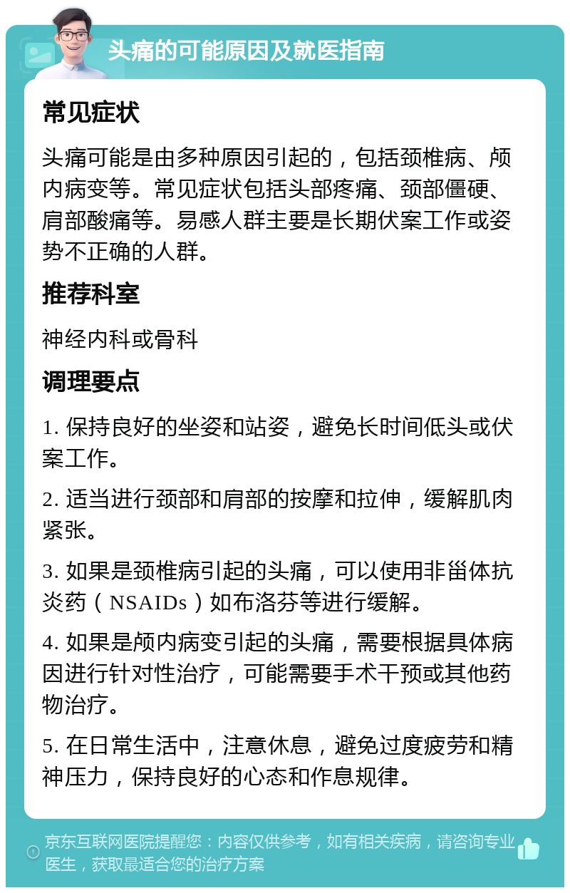 头痛的可能原因及就医指南 常见症状 头痛可能是由多种原因引起的，包括颈椎病、颅内病变等。常见症状包括头部疼痛、颈部僵硬、肩部酸痛等。易感人群主要是长期伏案工作或姿势不正确的人群。 推荐科室 神经内科或骨科 调理要点 1. 保持良好的坐姿和站姿，避免长时间低头或伏案工作。 2. 适当进行颈部和肩部的按摩和拉伸，缓解肌肉紧张。 3. 如果是颈椎病引起的头痛，可以使用非甾体抗炎药（NSAIDs）如布洛芬等进行缓解。 4. 如果是颅内病变引起的头痛，需要根据具体病因进行针对性治疗，可能需要手术干预或其他药物治疗。 5. 在日常生活中，注意休息，避免过度疲劳和精神压力，保持良好的心态和作息规律。