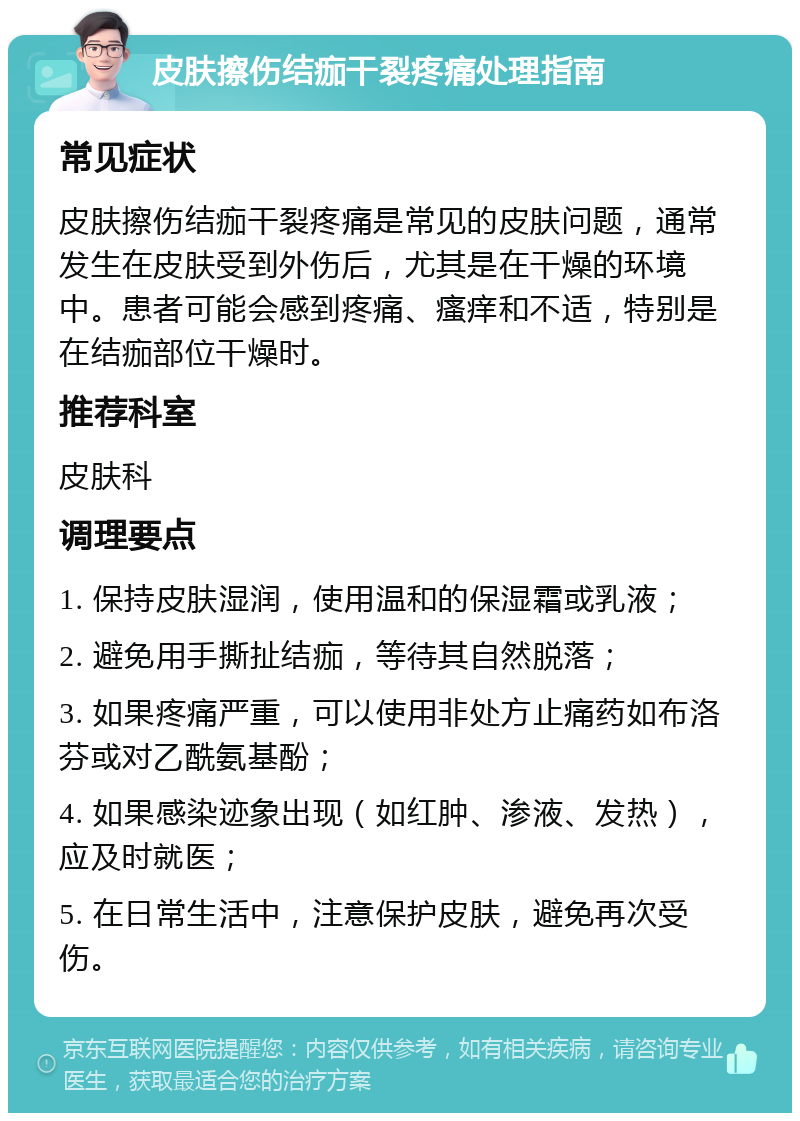 皮肤擦伤结痂干裂疼痛处理指南 常见症状 皮肤擦伤结痂干裂疼痛是常见的皮肤问题，通常发生在皮肤受到外伤后，尤其是在干燥的环境中。患者可能会感到疼痛、瘙痒和不适，特别是在结痂部位干燥时。 推荐科室 皮肤科 调理要点 1. 保持皮肤湿润，使用温和的保湿霜或乳液； 2. 避免用手撕扯结痂，等待其自然脱落； 3. 如果疼痛严重，可以使用非处方止痛药如布洛芬或对乙酰氨基酚； 4. 如果感染迹象出现（如红肿、渗液、发热），应及时就医； 5. 在日常生活中，注意保护皮肤，避免再次受伤。