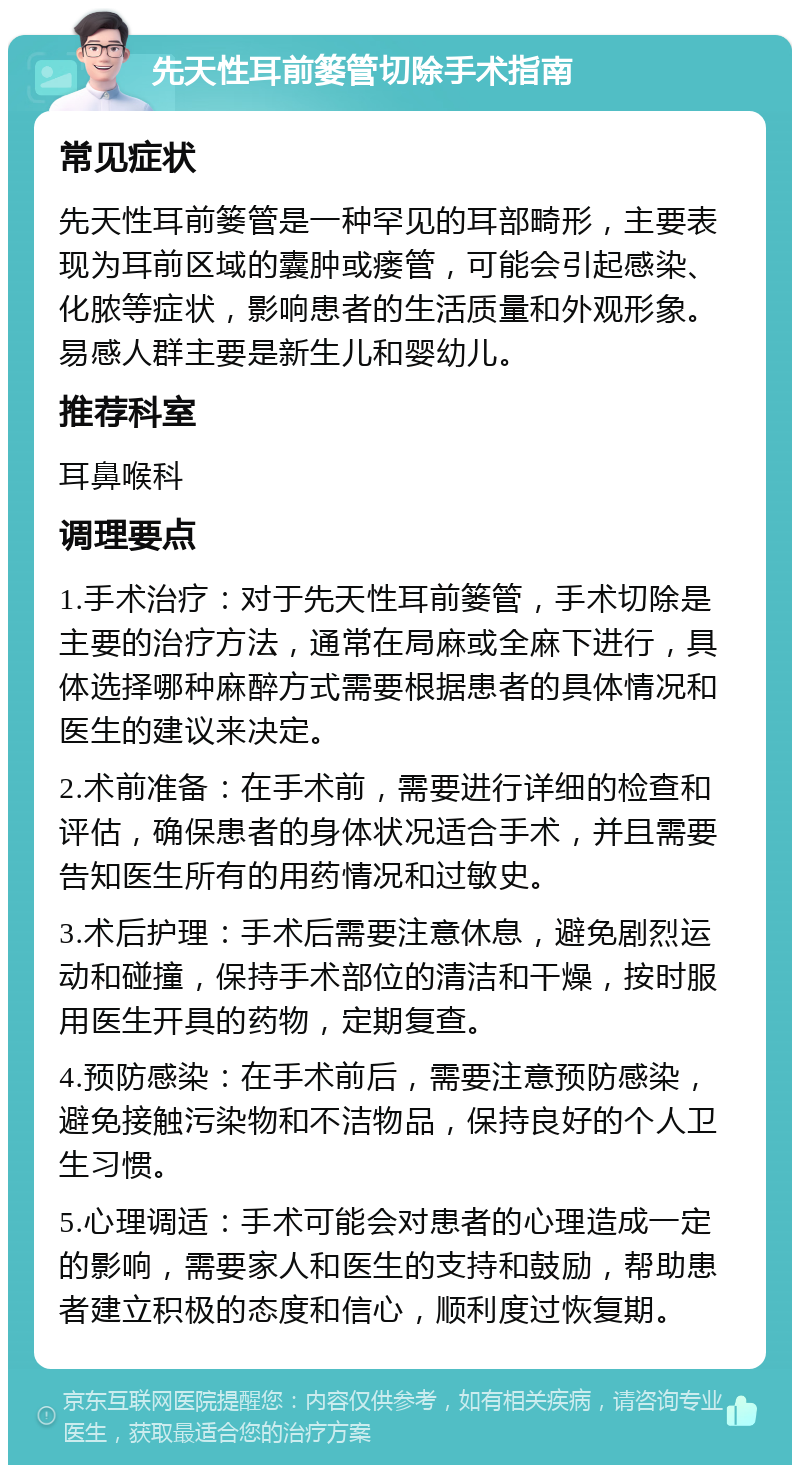 先天性耳前篓管切除手术指南 常见症状 先天性耳前篓管是一种罕见的耳部畸形，主要表现为耳前区域的囊肿或瘘管，可能会引起感染、化脓等症状，影响患者的生活质量和外观形象。易感人群主要是新生儿和婴幼儿。 推荐科室 耳鼻喉科 调理要点 1.手术治疗：对于先天性耳前篓管，手术切除是主要的治疗方法，通常在局麻或全麻下进行，具体选择哪种麻醉方式需要根据患者的具体情况和医生的建议来决定。 2.术前准备：在手术前，需要进行详细的检查和评估，确保患者的身体状况适合手术，并且需要告知医生所有的用药情况和过敏史。 3.术后护理：手术后需要注意休息，避免剧烈运动和碰撞，保持手术部位的清洁和干燥，按时服用医生开具的药物，定期复查。 4.预防感染：在手术前后，需要注意预防感染，避免接触污染物和不洁物品，保持良好的个人卫生习惯。 5.心理调适：手术可能会对患者的心理造成一定的影响，需要家人和医生的支持和鼓励，帮助患者建立积极的态度和信心，顺利度过恢复期。