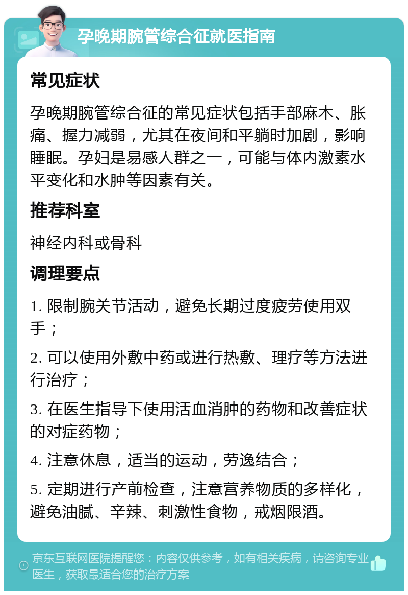 孕晚期腕管综合征就医指南 常见症状 孕晚期腕管综合征的常见症状包括手部麻木、胀痛、握力减弱，尤其在夜间和平躺时加剧，影响睡眠。孕妇是易感人群之一，可能与体内激素水平变化和水肿等因素有关。 推荐科室 神经内科或骨科 调理要点 1. 限制腕关节活动，避免长期过度疲劳使用双手； 2. 可以使用外敷中药或进行热敷、理疗等方法进行治疗； 3. 在医生指导下使用活血消肿的药物和改善症状的对症药物； 4. 注意休息，适当的运动，劳逸结合； 5. 定期进行产前检查，注意营养物质的多样化，避免油腻、辛辣、刺激性食物，戒烟限酒。