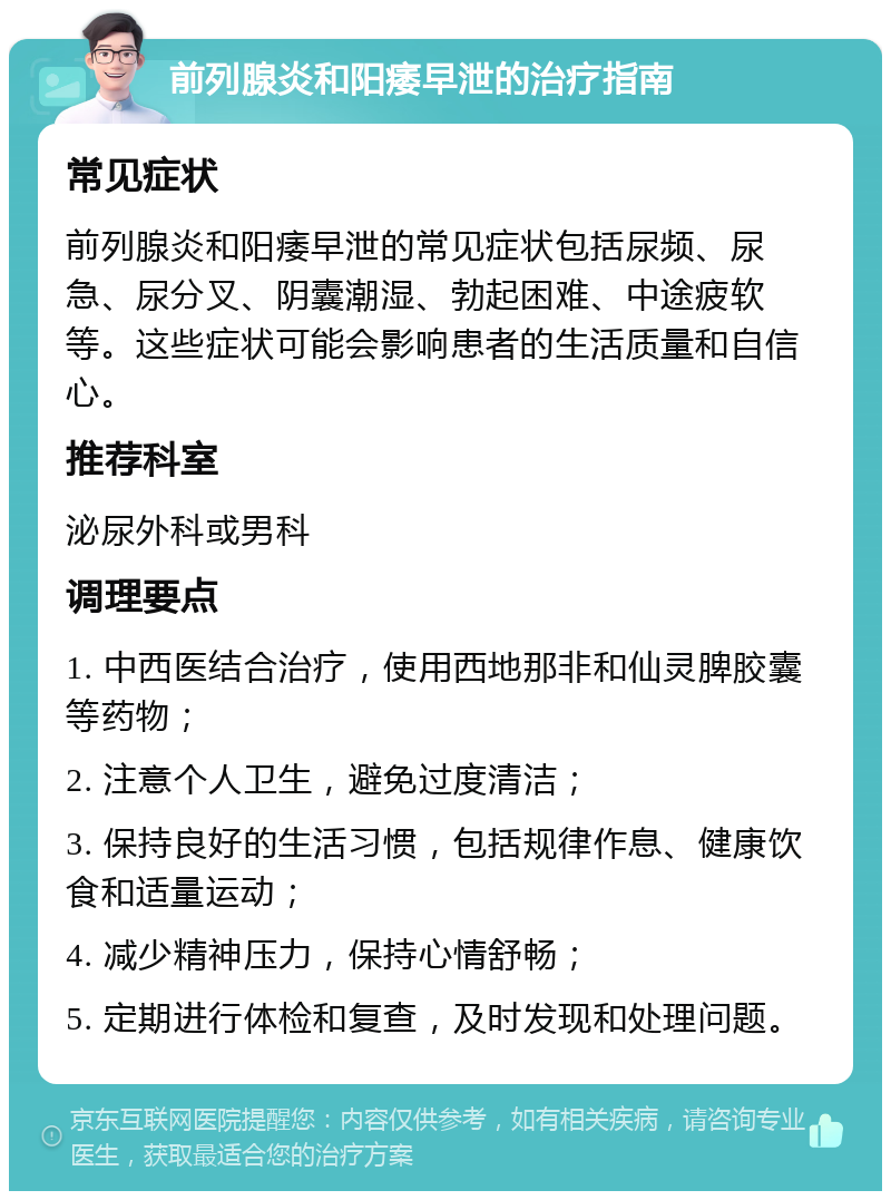 前列腺炎和阳痿早泄的治疗指南 常见症状 前列腺炎和阳痿早泄的常见症状包括尿频、尿急、尿分叉、阴囊潮湿、勃起困难、中途疲软等。这些症状可能会影响患者的生活质量和自信心。 推荐科室 泌尿外科或男科 调理要点 1. 中西医结合治疗，使用西地那非和仙灵脾胶囊等药物； 2. 注意个人卫生，避免过度清洁； 3. 保持良好的生活习惯，包括规律作息、健康饮食和适量运动； 4. 减少精神压力，保持心情舒畅； 5. 定期进行体检和复查，及时发现和处理问题。