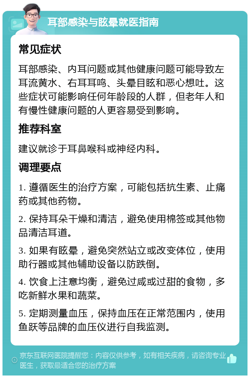 耳部感染与眩晕就医指南 常见症状 耳部感染、内耳问题或其他健康问题可能导致左耳流黄水、右耳耳鸣、头晕目眩和恶心想吐。这些症状可能影响任何年龄段的人群，但老年人和有慢性健康问题的人更容易受到影响。 推荐科室 建议就诊于耳鼻喉科或神经内科。 调理要点 1. 遵循医生的治疗方案，可能包括抗生素、止痛药或其他药物。 2. 保持耳朵干燥和清洁，避免使用棉签或其他物品清洁耳道。 3. 如果有眩晕，避免突然站立或改变体位，使用助行器或其他辅助设备以防跌倒。 4. 饮食上注意均衡，避免过咸或过甜的食物，多吃新鲜水果和蔬菜。 5. 定期测量血压，保持血压在正常范围内，使用鱼跃等品牌的血压仪进行自我监测。