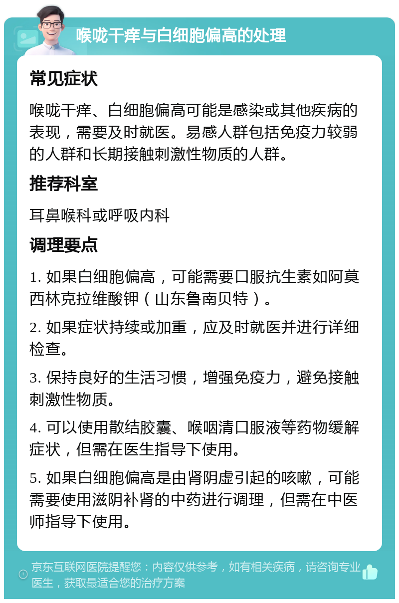 喉咙干痒与白细胞偏高的处理 常见症状 喉咙干痒、白细胞偏高可能是感染或其他疾病的表现，需要及时就医。易感人群包括免疫力较弱的人群和长期接触刺激性物质的人群。 推荐科室 耳鼻喉科或呼吸内科 调理要点 1. 如果白细胞偏高，可能需要口服抗生素如阿莫西林克拉维酸钾（山东鲁南贝特）。 2. 如果症状持续或加重，应及时就医并进行详细检查。 3. 保持良好的生活习惯，增强免疫力，避免接触刺激性物质。 4. 可以使用散结胶囊、喉咽清口服液等药物缓解症状，但需在医生指导下使用。 5. 如果白细胞偏高是由肾阴虚引起的咳嗽，可能需要使用滋阴补肾的中药进行调理，但需在中医师指导下使用。