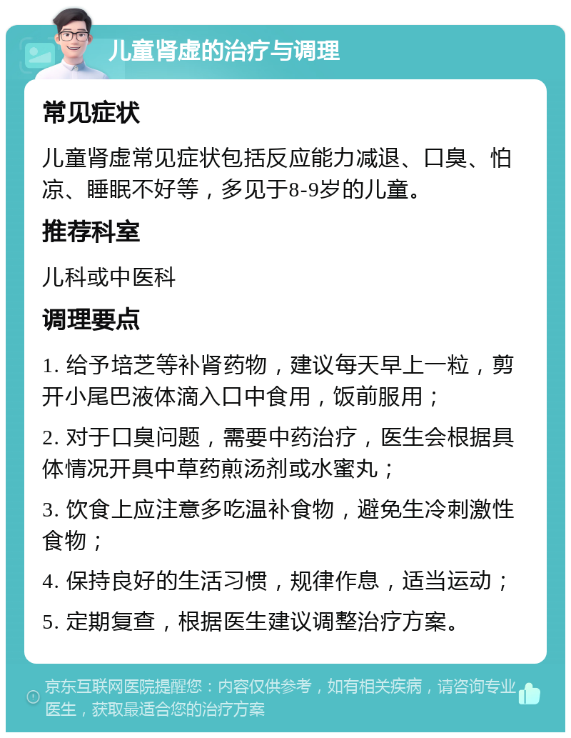 儿童肾虚的治疗与调理 常见症状 儿童肾虚常见症状包括反应能力减退、口臭、怕凉、睡眠不好等，多见于8-9岁的儿童。 推荐科室 儿科或中医科 调理要点 1. 给予培芝等补肾药物，建议每天早上一粒，剪开小尾巴液体滴入口中食用，饭前服用； 2. 对于口臭问题，需要中药治疗，医生会根据具体情况开具中草药煎汤剂或水蜜丸； 3. 饮食上应注意多吃温补食物，避免生冷刺激性食物； 4. 保持良好的生活习惯，规律作息，适当运动； 5. 定期复查，根据医生建议调整治疗方案。