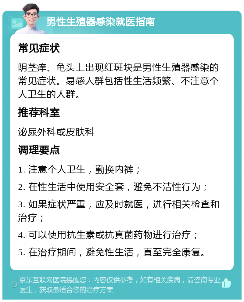 男性生殖器感染就医指南 常见症状 阴茎痒、龟头上出现红斑块是男性生殖器感染的常见症状。易感人群包括性生活频繁、不注意个人卫生的人群。 推荐科室 泌尿外科或皮肤科 调理要点 1. 注意个人卫生，勤换内裤； 2. 在性生活中使用安全套，避免不洁性行为； 3. 如果症状严重，应及时就医，进行相关检查和治疗； 4. 可以使用抗生素或抗真菌药物进行治疗； 5. 在治疗期间，避免性生活，直至完全康复。