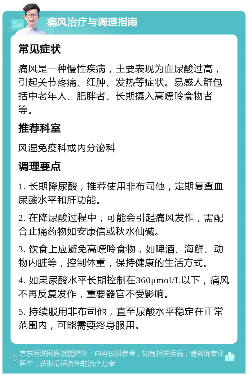 痛风治疗与调理指南 常见症状 痛风是一种慢性疾病，主要表现为血尿酸过高，引起关节疼痛、红肿、发热等症状。易感人群包括中老年人、肥胖者、长期摄入高嘌呤食物者等。 推荐科室 风湿免疫科或内分泌科 调理要点 1. 长期降尿酸，推荐使用非布司他，定期复查血尿酸水平和肝功能。 2. 在降尿酸过程中，可能会引起痛风发作，需配合止痛药物如安康信或秋水仙碱。 3. 饮食上应避免高嘌呤食物，如啤酒、海鲜、动物内脏等，控制体重，保持健康的生活方式。 4. 如果尿酸水平长期控制在360μmol/L以下，痛风不再反复发作，重要器官不受影响。 5. 持续服用非布司他，直至尿酸水平稳定在正常范围内，可能需要终身服用。