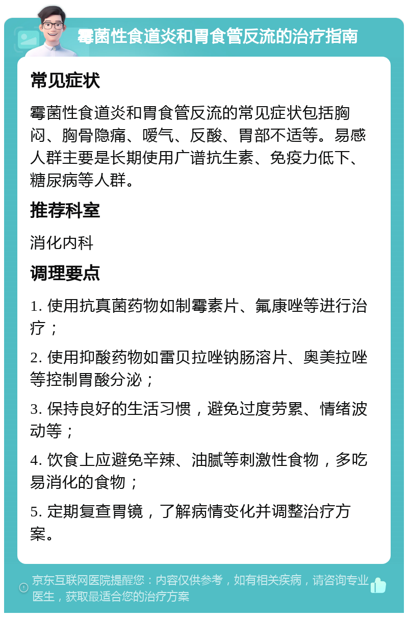 霉菌性食道炎和胃食管反流的治疗指南 常见症状 霉菌性食道炎和胃食管反流的常见症状包括胸闷、胸骨隐痛、嗳气、反酸、胃部不适等。易感人群主要是长期使用广谱抗生素、免疫力低下、糖尿病等人群。 推荐科室 消化内科 调理要点 1. 使用抗真菌药物如制霉素片、氟康唑等进行治疗； 2. 使用抑酸药物如雷贝拉唑钠肠溶片、奥美拉唑等控制胃酸分泌； 3. 保持良好的生活习惯，避免过度劳累、情绪波动等； 4. 饮食上应避免辛辣、油腻等刺激性食物，多吃易消化的食物； 5. 定期复查胃镜，了解病情变化并调整治疗方案。