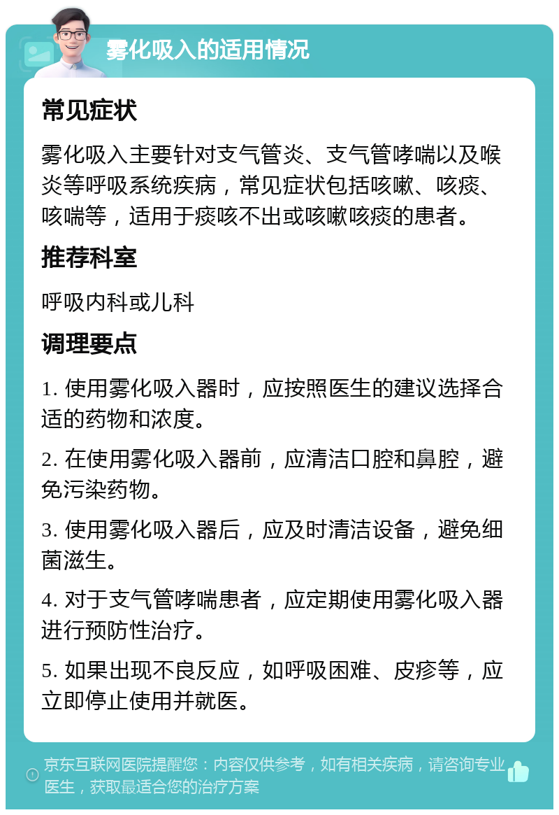 雾化吸入的适用情况 常见症状 雾化吸入主要针对支气管炎、支气管哮喘以及喉炎等呼吸系统疾病，常见症状包括咳嗽、咳痰、咳喘等，适用于痰咳不出或咳嗽咳痰的患者。 推荐科室 呼吸内科或儿科 调理要点 1. 使用雾化吸入器时，应按照医生的建议选择合适的药物和浓度。 2. 在使用雾化吸入器前，应清洁口腔和鼻腔，避免污染药物。 3. 使用雾化吸入器后，应及时清洁设备，避免细菌滋生。 4. 对于支气管哮喘患者，应定期使用雾化吸入器进行预防性治疗。 5. 如果出现不良反应，如呼吸困难、皮疹等，应立即停止使用并就医。