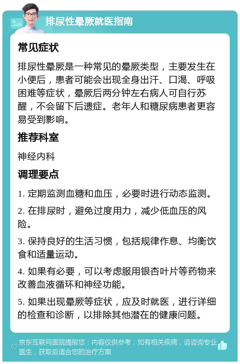 排尿性晕厥就医指南 常见症状 排尿性晕厥是一种常见的晕厥类型，主要发生在小便后，患者可能会出现全身出汗、口渴、呼吸困难等症状，晕厥后两分钟左右病人可自行苏醒，不会留下后遗症。老年人和糖尿病患者更容易受到影响。 推荐科室 神经内科 调理要点 1. 定期监测血糖和血压，必要时进行动态监测。 2. 在排尿时，避免过度用力，减少低血压的风险。 3. 保持良好的生活习惯，包括规律作息、均衡饮食和适量运动。 4. 如果有必要，可以考虑服用银杏叶片等药物来改善血液循环和神经功能。 5. 如果出现晕厥等症状，应及时就医，进行详细的检查和诊断，以排除其他潜在的健康问题。