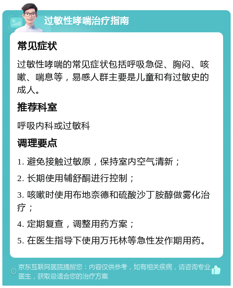 过敏性哮喘治疗指南 常见症状 过敏性哮喘的常见症状包括呼吸急促、胸闷、咳嗽、喘息等，易感人群主要是儿童和有过敏史的成人。 推荐科室 呼吸内科或过敏科 调理要点 1. 避免接触过敏原，保持室内空气清新； 2. 长期使用辅舒酮进行控制； 3. 咳嗽时使用布地奈德和硫酸沙丁胺醇做雾化治疗； 4. 定期复查，调整用药方案； 5. 在医生指导下使用万托林等急性发作期用药。