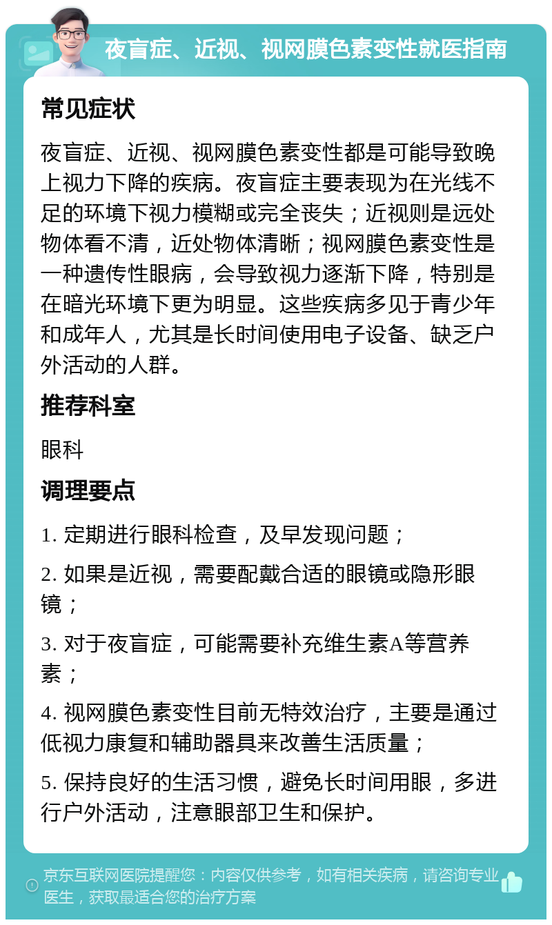 夜盲症、近视、视网膜色素变性就医指南 常见症状 夜盲症、近视、视网膜色素变性都是可能导致晚上视力下降的疾病。夜盲症主要表现为在光线不足的环境下视力模糊或完全丧失；近视则是远处物体看不清，近处物体清晰；视网膜色素变性是一种遗传性眼病，会导致视力逐渐下降，特别是在暗光环境下更为明显。这些疾病多见于青少年和成年人，尤其是长时间使用电子设备、缺乏户外活动的人群。 推荐科室 眼科 调理要点 1. 定期进行眼科检查，及早发现问题； 2. 如果是近视，需要配戴合适的眼镜或隐形眼镜； 3. 对于夜盲症，可能需要补充维生素A等营养素； 4. 视网膜色素变性目前无特效治疗，主要是通过低视力康复和辅助器具来改善生活质量； 5. 保持良好的生活习惯，避免长时间用眼，多进行户外活动，注意眼部卫生和保护。