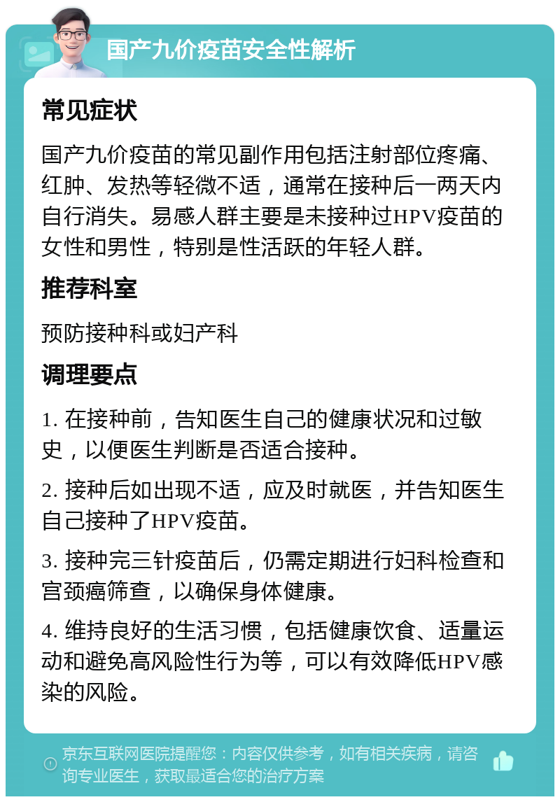 国产九价疫苗安全性解析 常见症状 国产九价疫苗的常见副作用包括注射部位疼痛、红肿、发热等轻微不适，通常在接种后一两天内自行消失。易感人群主要是未接种过HPV疫苗的女性和男性，特别是性活跃的年轻人群。 推荐科室 预防接种科或妇产科 调理要点 1. 在接种前，告知医生自己的健康状况和过敏史，以便医生判断是否适合接种。 2. 接种后如出现不适，应及时就医，并告知医生自己接种了HPV疫苗。 3. 接种完三针疫苗后，仍需定期进行妇科检查和宫颈癌筛查，以确保身体健康。 4. 维持良好的生活习惯，包括健康饮食、适量运动和避免高风险性行为等，可以有效降低HPV感染的风险。