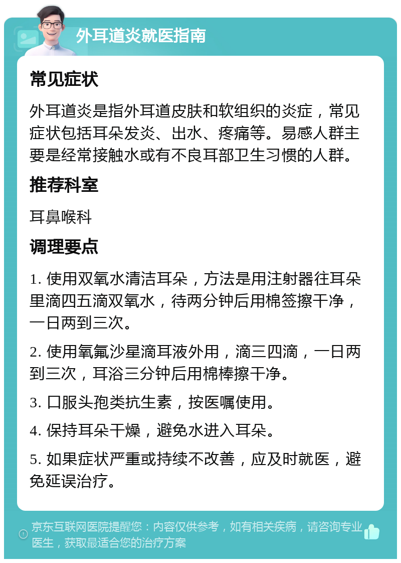 外耳道炎就医指南 常见症状 外耳道炎是指外耳道皮肤和软组织的炎症，常见症状包括耳朵发炎、出水、疼痛等。易感人群主要是经常接触水或有不良耳部卫生习惯的人群。 推荐科室 耳鼻喉科 调理要点 1. 使用双氧水清洁耳朵，方法是用注射器往耳朵里滴四五滴双氧水，待两分钟后用棉签擦干净，一日两到三次。 2. 使用氧氟沙星滴耳液外用，滴三四滴，一日两到三次，耳浴三分钟后用棉棒擦干净。 3. 口服头孢类抗生素，按医嘱使用。 4. 保持耳朵干燥，避免水进入耳朵。 5. 如果症状严重或持续不改善，应及时就医，避免延误治疗。