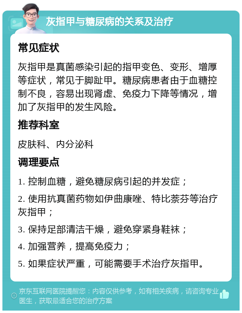 灰指甲与糖尿病的关系及治疗 常见症状 灰指甲是真菌感染引起的指甲变色、变形、增厚等症状，常见于脚趾甲。糖尿病患者由于血糖控制不良，容易出现肾虚、免疫力下降等情况，增加了灰指甲的发生风险。 推荐科室 皮肤科、内分泌科 调理要点 1. 控制血糖，避免糖尿病引起的并发症； 2. 使用抗真菌药物如伊曲康唑、特比萘芬等治疗灰指甲； 3. 保持足部清洁干燥，避免穿紧身鞋袜； 4. 加强营养，提高免疫力； 5. 如果症状严重，可能需要手术治疗灰指甲。