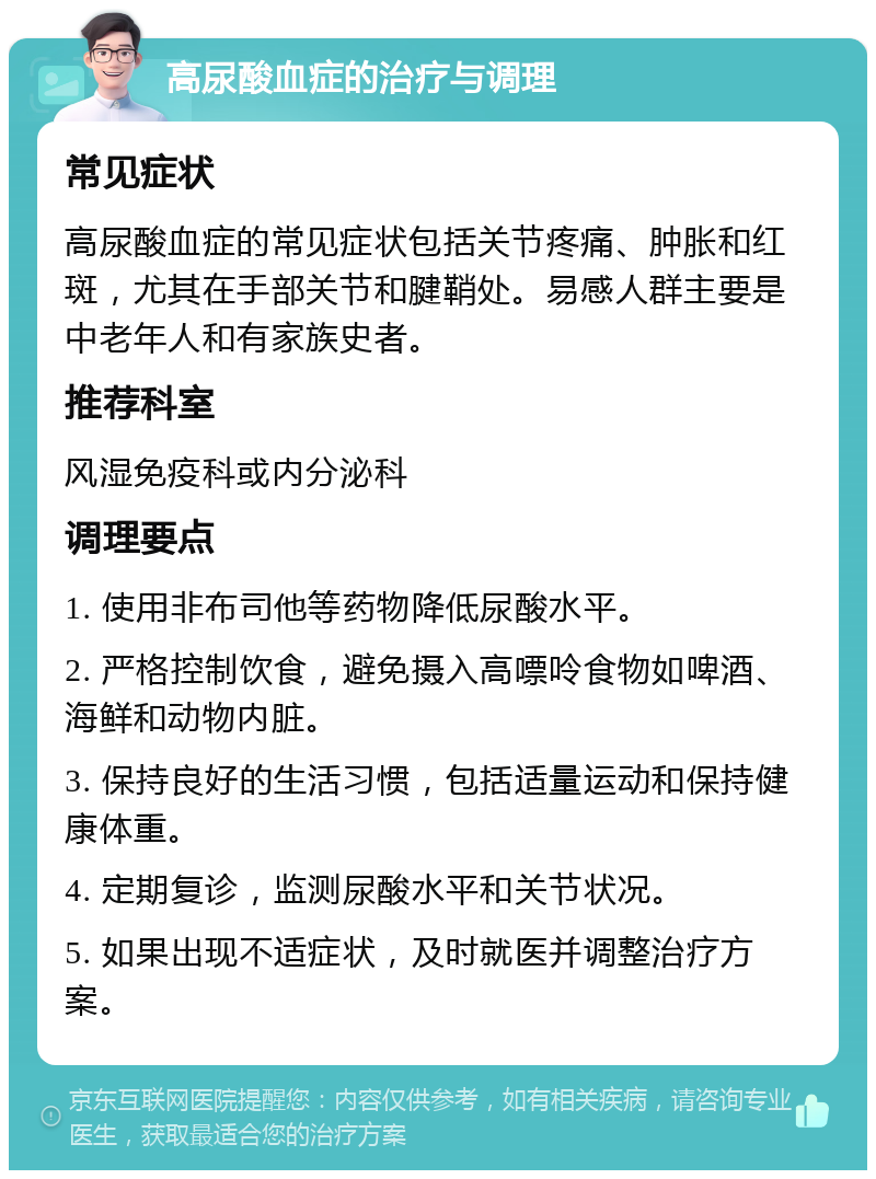 高尿酸血症的治疗与调理 常见症状 高尿酸血症的常见症状包括关节疼痛、肿胀和红斑，尤其在手部关节和腱鞘处。易感人群主要是中老年人和有家族史者。 推荐科室 风湿免疫科或内分泌科 调理要点 1. 使用非布司他等药物降低尿酸水平。 2. 严格控制饮食，避免摄入高嘌呤食物如啤酒、海鲜和动物内脏。 3. 保持良好的生活习惯，包括适量运动和保持健康体重。 4. 定期复诊，监测尿酸水平和关节状况。 5. 如果出现不适症状，及时就医并调整治疗方案。