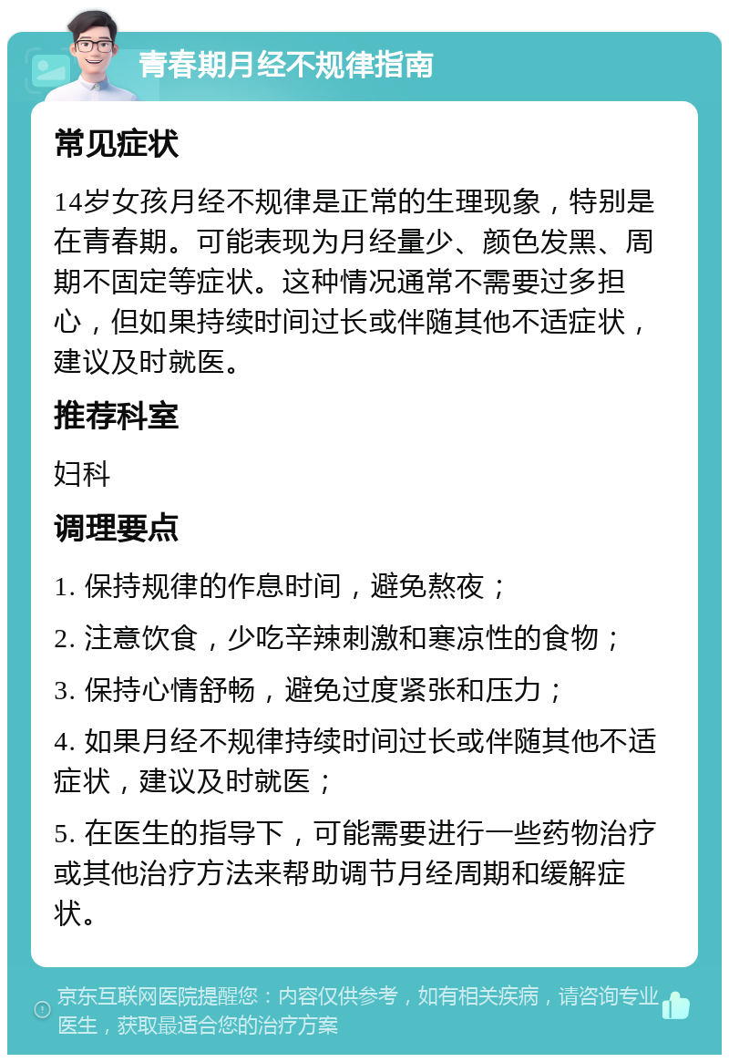 青春期月经不规律指南 常见症状 14岁女孩月经不规律是正常的生理现象，特别是在青春期。可能表现为月经量少、颜色发黑、周期不固定等症状。这种情况通常不需要过多担心，但如果持续时间过长或伴随其他不适症状，建议及时就医。 推荐科室 妇科 调理要点 1. 保持规律的作息时间，避免熬夜； 2. 注意饮食，少吃辛辣刺激和寒凉性的食物； 3. 保持心情舒畅，避免过度紧张和压力； 4. 如果月经不规律持续时间过长或伴随其他不适症状，建议及时就医； 5. 在医生的指导下，可能需要进行一些药物治疗或其他治疗方法来帮助调节月经周期和缓解症状。