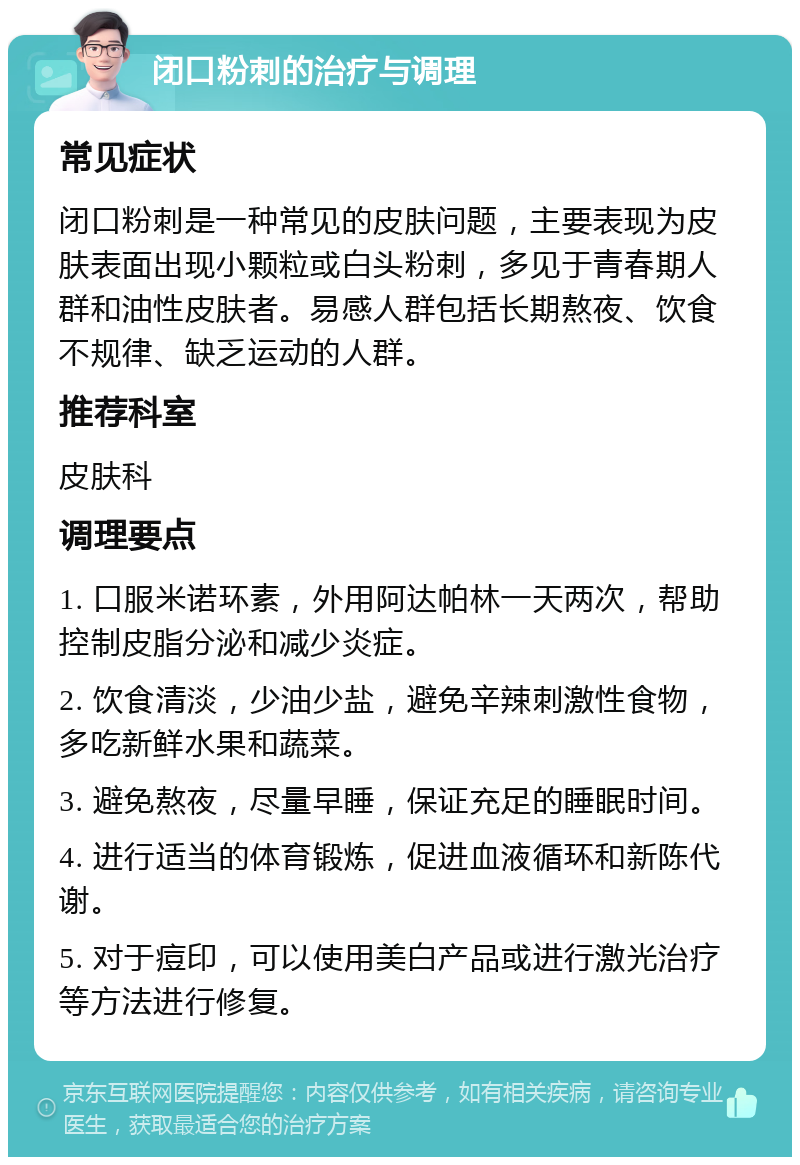 闭口粉刺的治疗与调理 常见症状 闭口粉刺是一种常见的皮肤问题，主要表现为皮肤表面出现小颗粒或白头粉刺，多见于青春期人群和油性皮肤者。易感人群包括长期熬夜、饮食不规律、缺乏运动的人群。 推荐科室 皮肤科 调理要点 1. 口服米诺环素，外用阿达帕林一天两次，帮助控制皮脂分泌和减少炎症。 2. 饮食清淡，少油少盐，避免辛辣刺激性食物，多吃新鲜水果和蔬菜。 3. 避免熬夜，尽量早睡，保证充足的睡眠时间。 4. 进行适当的体育锻炼，促进血液循环和新陈代谢。 5. 对于痘印，可以使用美白产品或进行激光治疗等方法进行修复。