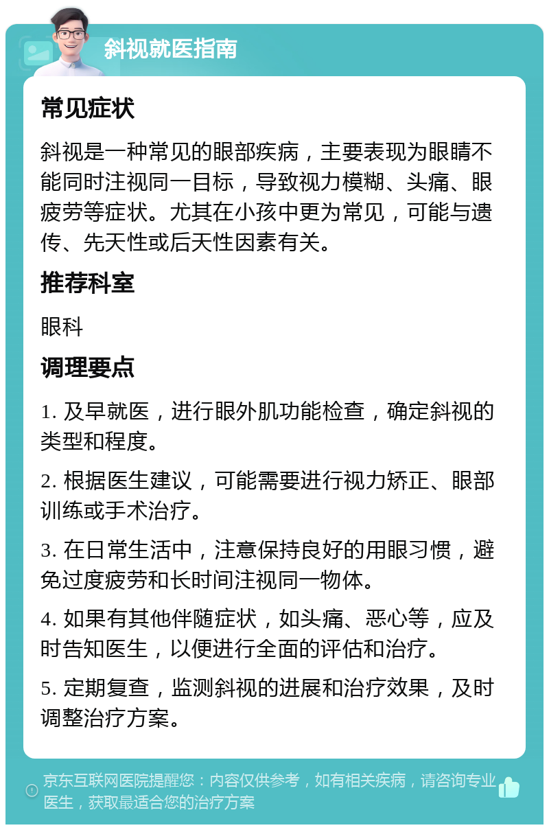 斜视就医指南 常见症状 斜视是一种常见的眼部疾病，主要表现为眼睛不能同时注视同一目标，导致视力模糊、头痛、眼疲劳等症状。尤其在小孩中更为常见，可能与遗传、先天性或后天性因素有关。 推荐科室 眼科 调理要点 1. 及早就医，进行眼外肌功能检查，确定斜视的类型和程度。 2. 根据医生建议，可能需要进行视力矫正、眼部训练或手术治疗。 3. 在日常生活中，注意保持良好的用眼习惯，避免过度疲劳和长时间注视同一物体。 4. 如果有其他伴随症状，如头痛、恶心等，应及时告知医生，以便进行全面的评估和治疗。 5. 定期复查，监测斜视的进展和治疗效果，及时调整治疗方案。