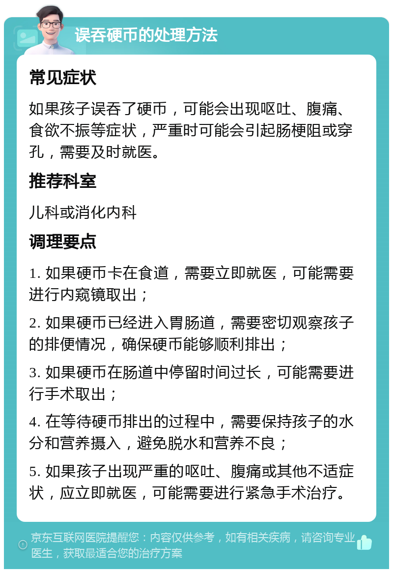 误吞硬币的处理方法 常见症状 如果孩子误吞了硬币，可能会出现呕吐、腹痛、食欲不振等症状，严重时可能会引起肠梗阻或穿孔，需要及时就医。 推荐科室 儿科或消化内科 调理要点 1. 如果硬币卡在食道，需要立即就医，可能需要进行内窥镜取出； 2. 如果硬币已经进入胃肠道，需要密切观察孩子的排便情况，确保硬币能够顺利排出； 3. 如果硬币在肠道中停留时间过长，可能需要进行手术取出； 4. 在等待硬币排出的过程中，需要保持孩子的水分和营养摄入，避免脱水和营养不良； 5. 如果孩子出现严重的呕吐、腹痛或其他不适症状，应立即就医，可能需要进行紧急手术治疗。