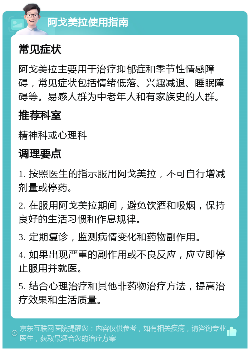 阿戈美拉使用指南 常见症状 阿戈美拉主要用于治疗抑郁症和季节性情感障碍，常见症状包括情绪低落、兴趣减退、睡眠障碍等。易感人群为中老年人和有家族史的人群。 推荐科室 精神科或心理科 调理要点 1. 按照医生的指示服用阿戈美拉，不可自行增减剂量或停药。 2. 在服用阿戈美拉期间，避免饮酒和吸烟，保持良好的生活习惯和作息规律。 3. 定期复诊，监测病情变化和药物副作用。 4. 如果出现严重的副作用或不良反应，应立即停止服用并就医。 5. 结合心理治疗和其他非药物治疗方法，提高治疗效果和生活质量。