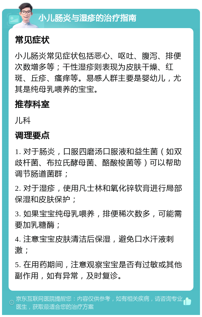 小儿肠炎与湿疹的治疗指南 常见症状 小儿肠炎常见症状包括恶心、呕吐、腹泻、排便次数增多等；干性湿疹则表现为皮肤干燥、红斑、丘疹、瘙痒等。易感人群主要是婴幼儿，尤其是纯母乳喂养的宝宝。 推荐科室 儿科 调理要点 1. 对于肠炎，口服四磨汤口服液和益生菌（如双歧杆菌、布拉氏酵母菌、酪酸梭菌等）可以帮助调节肠道菌群； 2. 对于湿疹，使用凡士林和氧化锌软膏进行局部保湿和皮肤保护； 3. 如果宝宝纯母乳喂养，排便稀次数多，可能需要加乳糖酶； 4. 注意宝宝皮肤清洁后保湿，避免口水汗液刺激； 5. 在用药期间，注意观察宝宝是否有过敏或其他副作用，如有异常，及时复诊。