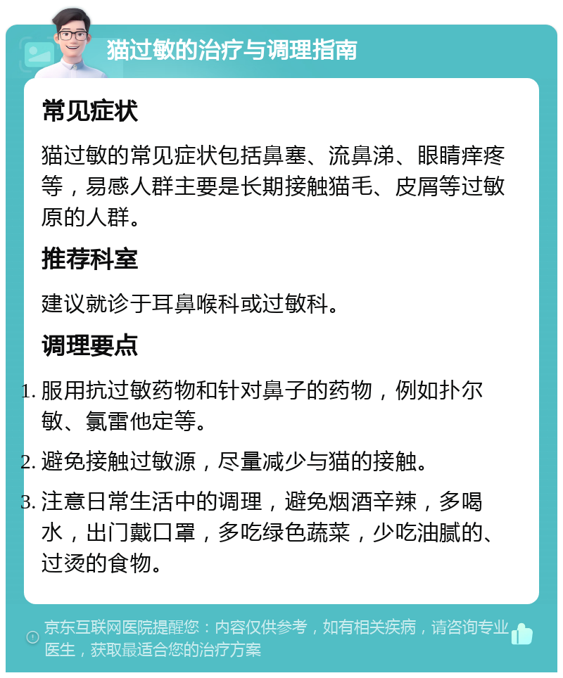 猫过敏的治疗与调理指南 常见症状 猫过敏的常见症状包括鼻塞、流鼻涕、眼睛痒疼等，易感人群主要是长期接触猫毛、皮屑等过敏原的人群。 推荐科室 建议就诊于耳鼻喉科或过敏科。 调理要点 服用抗过敏药物和针对鼻子的药物，例如扑尔敏、氯雷他定等。 避免接触过敏源，尽量减少与猫的接触。 注意日常生活中的调理，避免烟酒辛辣，多喝水，出门戴口罩，多吃绿色蔬菜，少吃油腻的、过烫的食物。