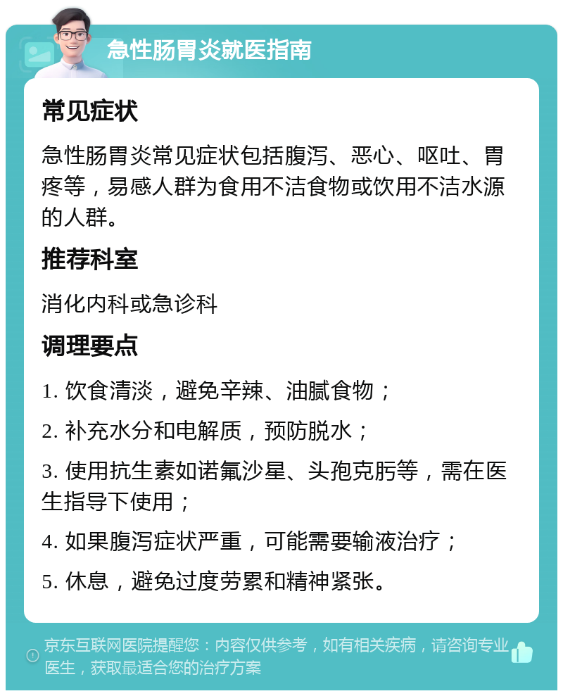 急性肠胃炎就医指南 常见症状 急性肠胃炎常见症状包括腹泻、恶心、呕吐、胃疼等，易感人群为食用不洁食物或饮用不洁水源的人群。 推荐科室 消化内科或急诊科 调理要点 1. 饮食清淡，避免辛辣、油腻食物； 2. 补充水分和电解质，预防脱水； 3. 使用抗生素如诺氟沙星、头孢克肟等，需在医生指导下使用； 4. 如果腹泻症状严重，可能需要输液治疗； 5. 休息，避免过度劳累和精神紧张。