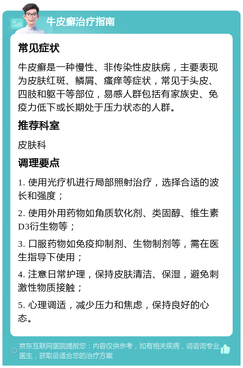 牛皮癣治疗指南 常见症状 牛皮癣是一种慢性、非传染性皮肤病，主要表现为皮肤红斑、鳞屑、瘙痒等症状，常见于头皮、四肢和躯干等部位，易感人群包括有家族史、免疫力低下或长期处于压力状态的人群。 推荐科室 皮肤科 调理要点 1. 使用光疗机进行局部照射治疗，选择合适的波长和强度； 2. 使用外用药物如角质软化剂、类固醇、维生素D3衍生物等； 3. 口服药物如免疫抑制剂、生物制剂等，需在医生指导下使用； 4. 注意日常护理，保持皮肤清洁、保湿，避免刺激性物质接触； 5. 心理调适，减少压力和焦虑，保持良好的心态。