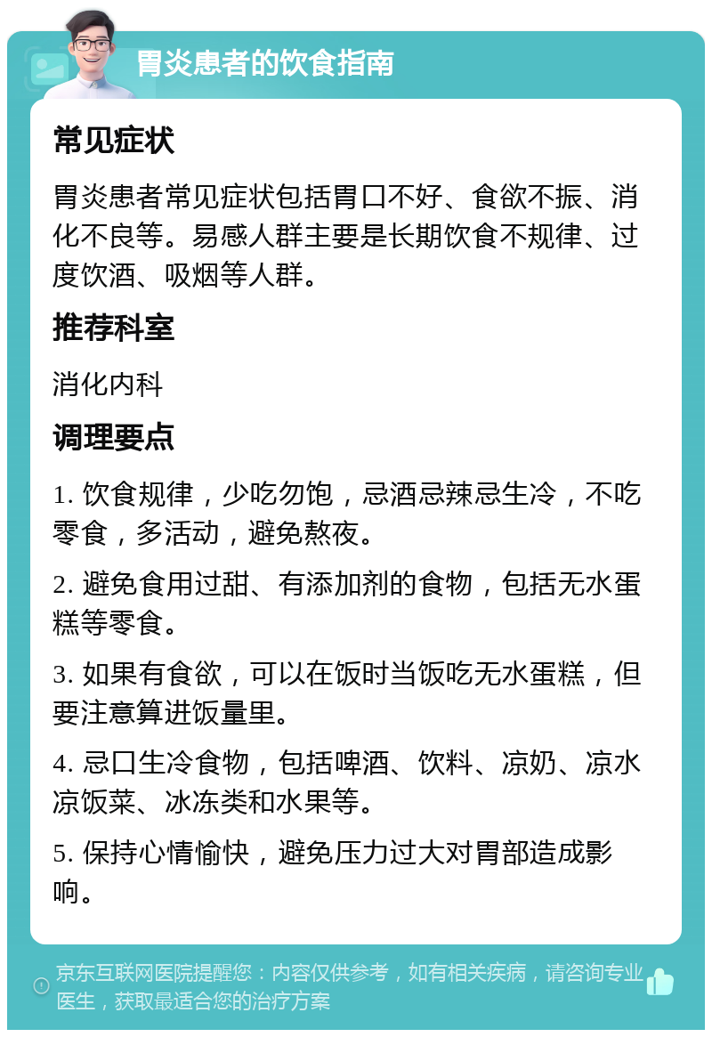 胃炎患者的饮食指南 常见症状 胃炎患者常见症状包括胃口不好、食欲不振、消化不良等。易感人群主要是长期饮食不规律、过度饮酒、吸烟等人群。 推荐科室 消化内科 调理要点 1. 饮食规律，少吃勿饱，忌酒忌辣忌生冷，不吃零食，多活动，避免熬夜。 2. 避免食用过甜、有添加剂的食物，包括无水蛋糕等零食。 3. 如果有食欲，可以在饭时当饭吃无水蛋糕，但要注意算进饭量里。 4. 忌口生冷食物，包括啤酒、饮料、凉奶、凉水凉饭菜、冰冻类和水果等。 5. 保持心情愉快，避免压力过大对胃部造成影响。