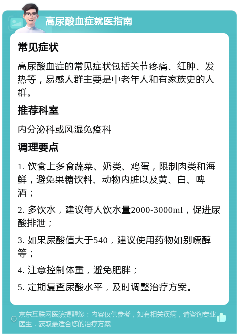 高尿酸血症就医指南 常见症状 高尿酸血症的常见症状包括关节疼痛、红肿、发热等，易感人群主要是中老年人和有家族史的人群。 推荐科室 内分泌科或风湿免疫科 调理要点 1. 饮食上多食蔬菜、奶类、鸡蛋，限制肉类和海鲜，避免果糖饮料、动物内脏以及黄、白、啤酒； 2. 多饮水，建议每人饮水量2000-3000ml，促进尿酸排泄； 3. 如果尿酸值大于540，建议使用药物如别嘌醇等； 4. 注意控制体重，避免肥胖； 5. 定期复查尿酸水平，及时调整治疗方案。