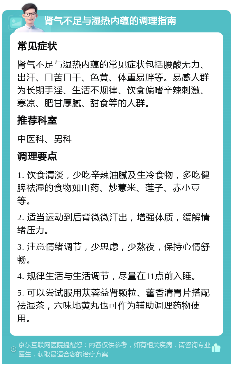 肾气不足与湿热内蕴的调理指南 常见症状 肾气不足与湿热内蕴的常见症状包括腰酸无力、出汗、口苦口干、色黄、体重易胖等。易感人群为长期手淫、生活不规律、饮食偏嗜辛辣刺激、寒凉、肥甘厚腻、甜食等的人群。 推荐科室 中医科、男科 调理要点 1. 饮食清淡，少吃辛辣油腻及生冷食物，多吃健脾祛湿的食物如山药、炒薏米、莲子、赤小豆等。 2. 适当运动到后背微微汗出，增强体质，缓解情绪压力。 3. 注意情绪调节，少思虑，少熬夜，保持心情舒畅。 4. 规律生活与生活调节，尽量在11点前入睡。 5. 可以尝试服用苁蓉益肾颗粒、藿香清胃片搭配祛湿茶，六味地黄丸也可作为辅助调理药物使用。