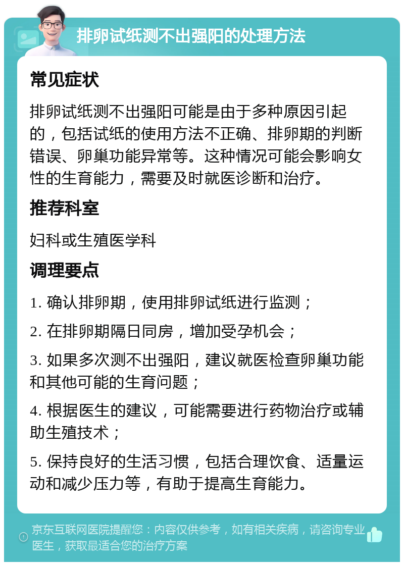 排卵试纸测不出强阳的处理方法 常见症状 排卵试纸测不出强阳可能是由于多种原因引起的，包括试纸的使用方法不正确、排卵期的判断错误、卵巢功能异常等。这种情况可能会影响女性的生育能力，需要及时就医诊断和治疗。 推荐科室 妇科或生殖医学科 调理要点 1. 确认排卵期，使用排卵试纸进行监测； 2. 在排卵期隔日同房，增加受孕机会； 3. 如果多次测不出强阳，建议就医检查卵巢功能和其他可能的生育问题； 4. 根据医生的建议，可能需要进行药物治疗或辅助生殖技术； 5. 保持良好的生活习惯，包括合理饮食、适量运动和减少压力等，有助于提高生育能力。