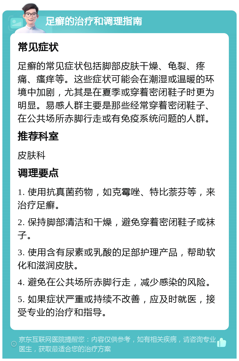 足癣的治疗和调理指南 常见症状 足癣的常见症状包括脚部皮肤干燥、龟裂、疼痛、瘙痒等。这些症状可能会在潮湿或温暖的环境中加剧，尤其是在夏季或穿着密闭鞋子时更为明显。易感人群主要是那些经常穿着密闭鞋子、在公共场所赤脚行走或有免疫系统问题的人群。 推荐科室 皮肤科 调理要点 1. 使用抗真菌药物，如克霉唑、特比萘芬等，来治疗足癣。 2. 保持脚部清洁和干燥，避免穿着密闭鞋子或袜子。 3. 使用含有尿素或乳酸的足部护理产品，帮助软化和滋润皮肤。 4. 避免在公共场所赤脚行走，减少感染的风险。 5. 如果症状严重或持续不改善，应及时就医，接受专业的治疗和指导。