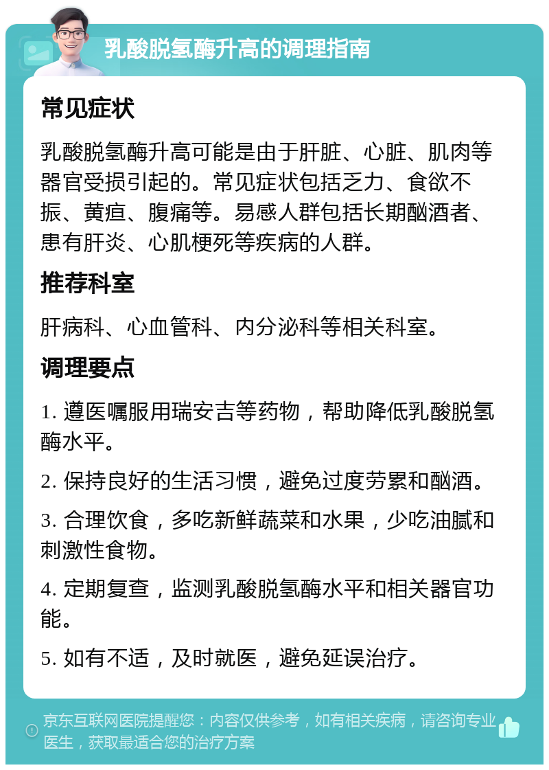 乳酸脱氢酶升高的调理指南 常见症状 乳酸脱氢酶升高可能是由于肝脏、心脏、肌肉等器官受损引起的。常见症状包括乏力、食欲不振、黄疸、腹痛等。易感人群包括长期酗酒者、患有肝炎、心肌梗死等疾病的人群。 推荐科室 肝病科、心血管科、内分泌科等相关科室。 调理要点 1. 遵医嘱服用瑞安吉等药物，帮助降低乳酸脱氢酶水平。 2. 保持良好的生活习惯，避免过度劳累和酗酒。 3. 合理饮食，多吃新鲜蔬菜和水果，少吃油腻和刺激性食物。 4. 定期复查，监测乳酸脱氢酶水平和相关器官功能。 5. 如有不适，及时就医，避免延误治疗。