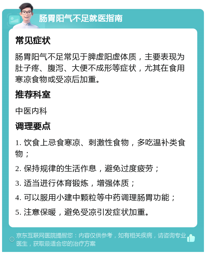 肠胃阳气不足就医指南 常见症状 肠胃阳气不足常见于脾虚阳虚体质，主要表现为肚子疼、腹泻、大便不成形等症状，尤其在食用寒凉食物或受凉后加重。 推荐科室 中医内科 调理要点 1. 饮食上忌食寒凉、刺激性食物，多吃温补类食物； 2. 保持规律的生活作息，避免过度疲劳； 3. 适当进行体育锻炼，增强体质； 4. 可以服用小建中颗粒等中药调理肠胃功能； 5. 注意保暖，避免受凉引发症状加重。