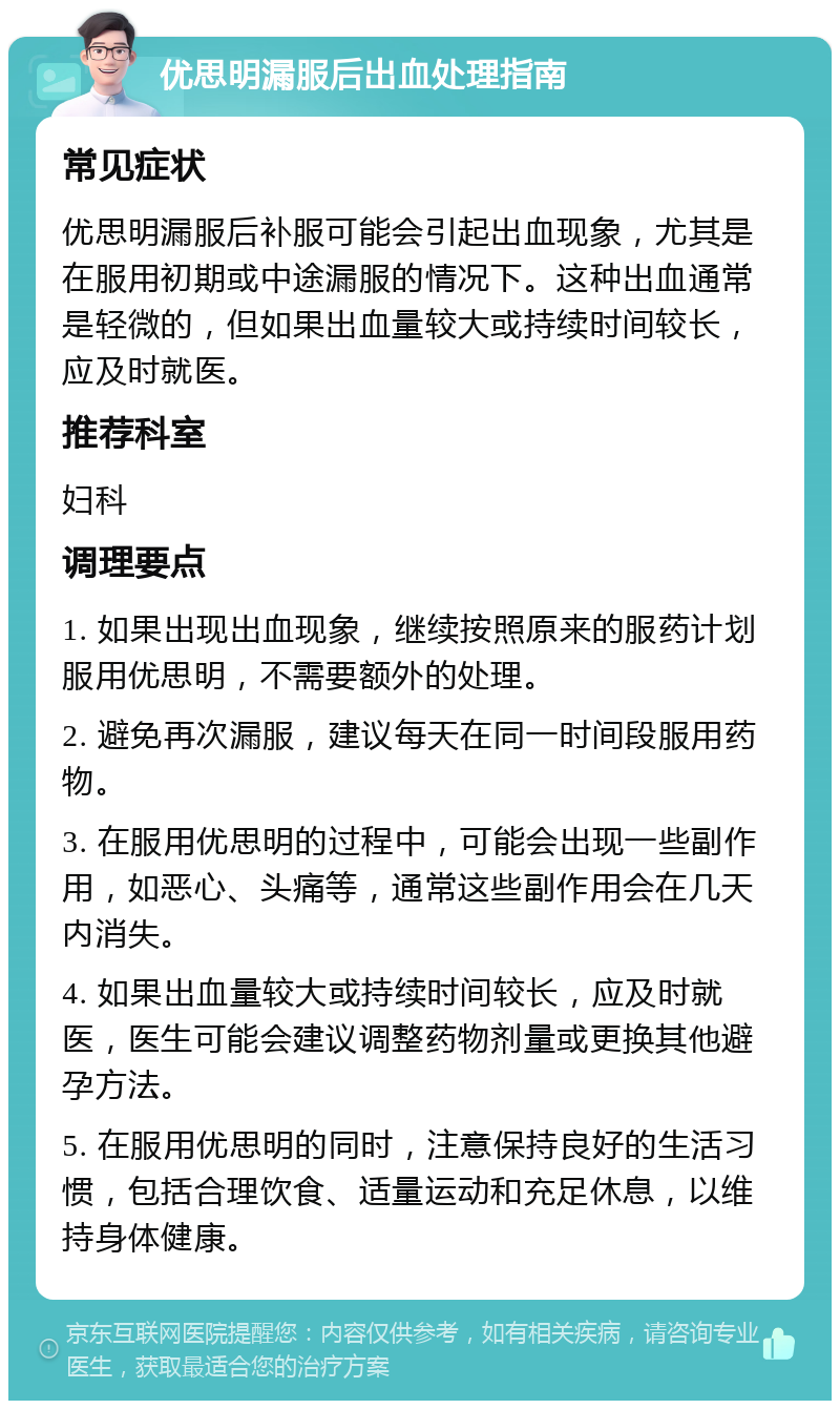 优思明漏服后出血处理指南 常见症状 优思明漏服后补服可能会引起出血现象，尤其是在服用初期或中途漏服的情况下。这种出血通常是轻微的，但如果出血量较大或持续时间较长，应及时就医。 推荐科室 妇科 调理要点 1. 如果出现出血现象，继续按照原来的服药计划服用优思明，不需要额外的处理。 2. 避免再次漏服，建议每天在同一时间段服用药物。 3. 在服用优思明的过程中，可能会出现一些副作用，如恶心、头痛等，通常这些副作用会在几天内消失。 4. 如果出血量较大或持续时间较长，应及时就医，医生可能会建议调整药物剂量或更换其他避孕方法。 5. 在服用优思明的同时，注意保持良好的生活习惯，包括合理饮食、适量运动和充足休息，以维持身体健康。