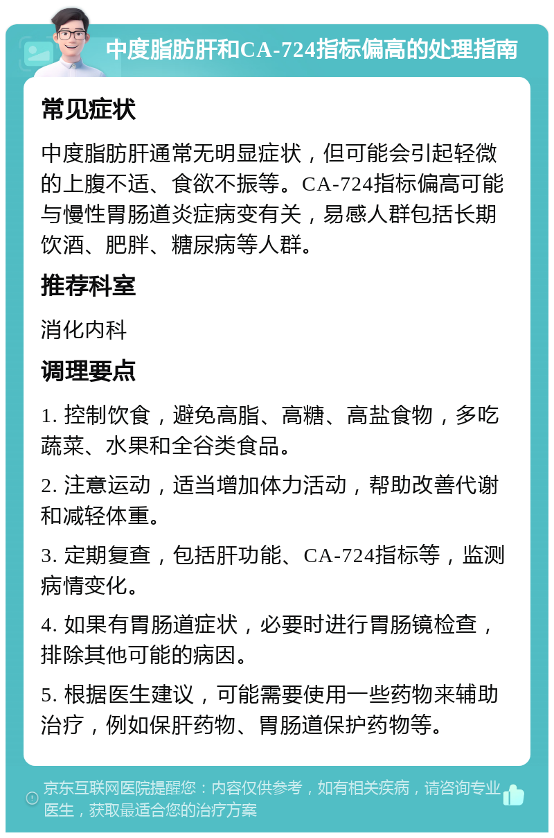 中度脂肪肝和CA-724指标偏高的处理指南 常见症状 中度脂肪肝通常无明显症状，但可能会引起轻微的上腹不适、食欲不振等。CA-724指标偏高可能与慢性胃肠道炎症病变有关，易感人群包括长期饮酒、肥胖、糖尿病等人群。 推荐科室 消化内科 调理要点 1. 控制饮食，避免高脂、高糖、高盐食物，多吃蔬菜、水果和全谷类食品。 2. 注意运动，适当增加体力活动，帮助改善代谢和减轻体重。 3. 定期复查，包括肝功能、CA-724指标等，监测病情变化。 4. 如果有胃肠道症状，必要时进行胃肠镜检查，排除其他可能的病因。 5. 根据医生建议，可能需要使用一些药物来辅助治疗，例如保肝药物、胃肠道保护药物等。