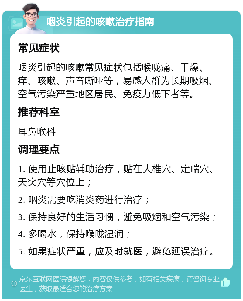 咽炎引起的咳嗽治疗指南 常见症状 咽炎引起的咳嗽常见症状包括喉咙痛、干燥、痒、咳嗽、声音嘶哑等，易感人群为长期吸烟、空气污染严重地区居民、免疫力低下者等。 推荐科室 耳鼻喉科 调理要点 1. 使用止咳贴辅助治疗，贴在大椎穴、定喘穴、天突穴等穴位上； 2. 咽炎需要吃消炎药进行治疗； 3. 保持良好的生活习惯，避免吸烟和空气污染； 4. 多喝水，保持喉咙湿润； 5. 如果症状严重，应及时就医，避免延误治疗。