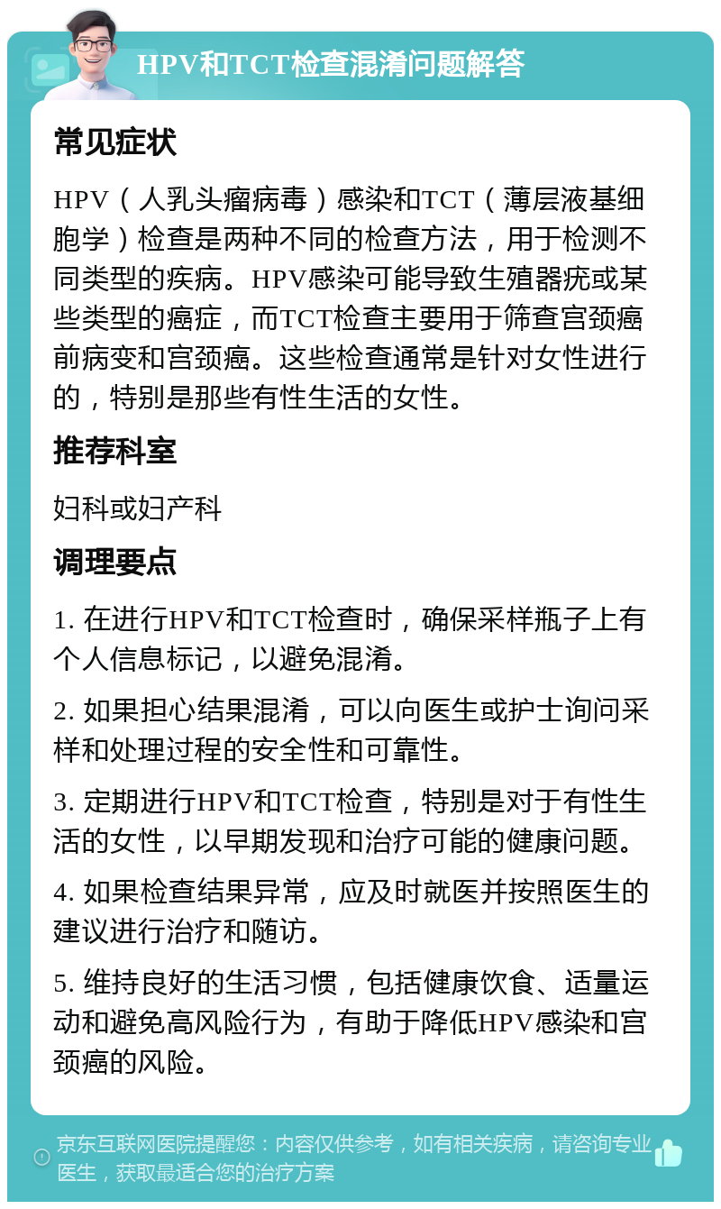 HPV和TCT检查混淆问题解答 常见症状 HPV（人乳头瘤病毒）感染和TCT（薄层液基细胞学）检查是两种不同的检查方法，用于检测不同类型的疾病。HPV感染可能导致生殖器疣或某些类型的癌症，而TCT检查主要用于筛查宫颈癌前病变和宫颈癌。这些检查通常是针对女性进行的，特别是那些有性生活的女性。 推荐科室 妇科或妇产科 调理要点 1. 在进行HPV和TCT检查时，确保采样瓶子上有个人信息标记，以避免混淆。 2. 如果担心结果混淆，可以向医生或护士询问采样和处理过程的安全性和可靠性。 3. 定期进行HPV和TCT检查，特别是对于有性生活的女性，以早期发现和治疗可能的健康问题。 4. 如果检查结果异常，应及时就医并按照医生的建议进行治疗和随访。 5. 维持良好的生活习惯，包括健康饮食、适量运动和避免高风险行为，有助于降低HPV感染和宫颈癌的风险。