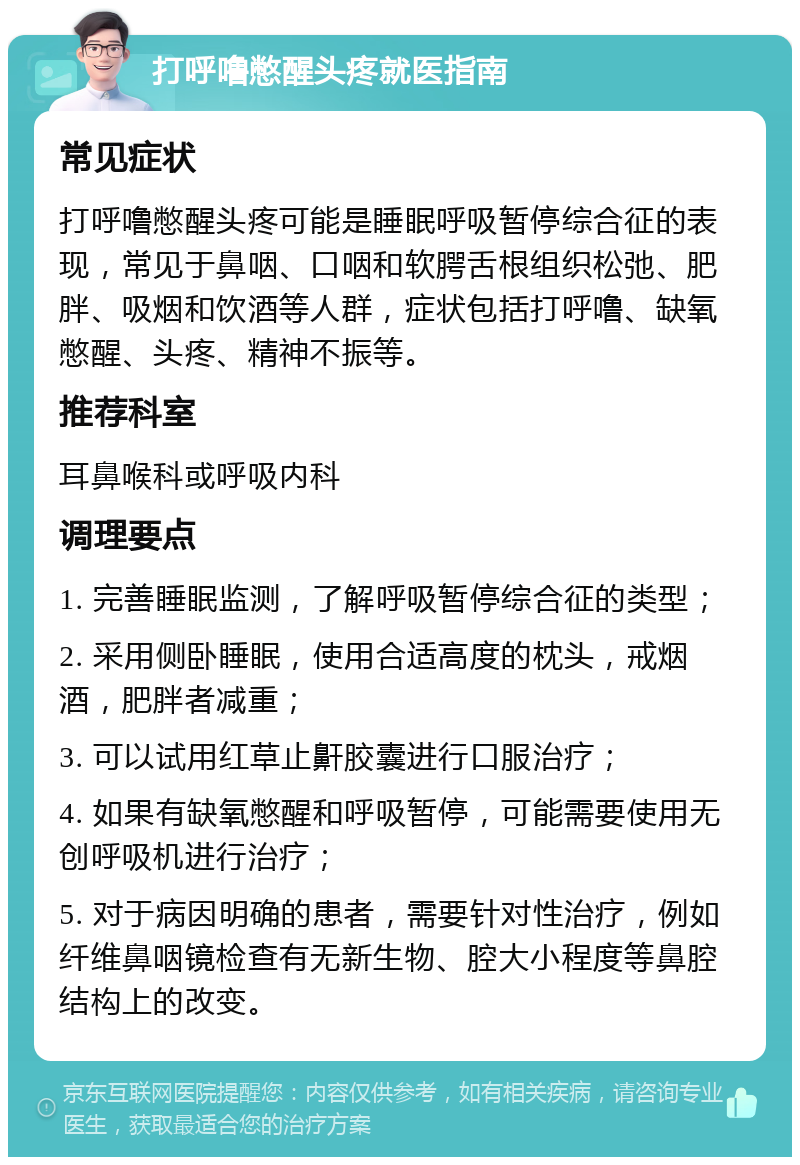 打呼噜憋醒头疼就医指南 常见症状 打呼噜憋醒头疼可能是睡眠呼吸暂停综合征的表现，常见于鼻咽、口咽和软腭舌根组织松弛、肥胖、吸烟和饮酒等人群，症状包括打呼噜、缺氧憋醒、头疼、精神不振等。 推荐科室 耳鼻喉科或呼吸内科 调理要点 1. 完善睡眠监测，了解呼吸暂停综合征的类型； 2. 采用侧卧睡眠，使用合适高度的枕头，戒烟酒，肥胖者减重； 3. 可以试用红草止鼾胶囊进行口服治疗； 4. 如果有缺氧憋醒和呼吸暂停，可能需要使用无创呼吸机进行治疗； 5. 对于病因明确的患者，需要针对性治疗，例如纤维鼻咽镜检查有无新生物、腔大小程度等鼻腔结构上的改变。