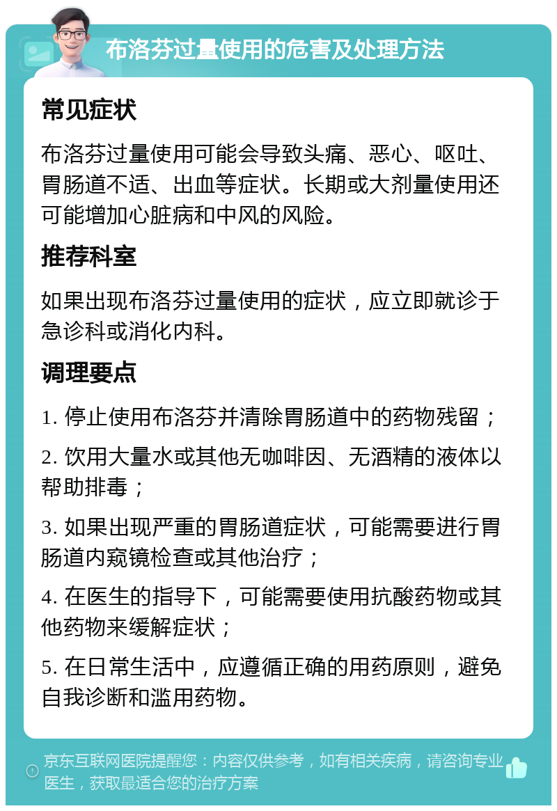 布洛芬过量使用的危害及处理方法 常见症状 布洛芬过量使用可能会导致头痛、恶心、呕吐、胃肠道不适、出血等症状。长期或大剂量使用还可能增加心脏病和中风的风险。 推荐科室 如果出现布洛芬过量使用的症状，应立即就诊于急诊科或消化内科。 调理要点 1. 停止使用布洛芬并清除胃肠道中的药物残留； 2. 饮用大量水或其他无咖啡因、无酒精的液体以帮助排毒； 3. 如果出现严重的胃肠道症状，可能需要进行胃肠道内窥镜检查或其他治疗； 4. 在医生的指导下，可能需要使用抗酸药物或其他药物来缓解症状； 5. 在日常生活中，应遵循正确的用药原则，避免自我诊断和滥用药物。