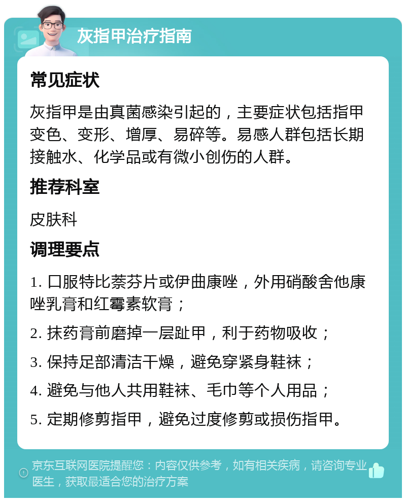 灰指甲治疗指南 常见症状 灰指甲是由真菌感染引起的，主要症状包括指甲变色、变形、增厚、易碎等。易感人群包括长期接触水、化学品或有微小创伤的人群。 推荐科室 皮肤科 调理要点 1. 口服特比萘芬片或伊曲康唑，外用硝酸舍他康唑乳膏和红霉素软膏； 2. 抹药膏前磨掉一层趾甲，利于药物吸收； 3. 保持足部清洁干燥，避免穿紧身鞋袜； 4. 避免与他人共用鞋袜、毛巾等个人用品； 5. 定期修剪指甲，避免过度修剪或损伤指甲。