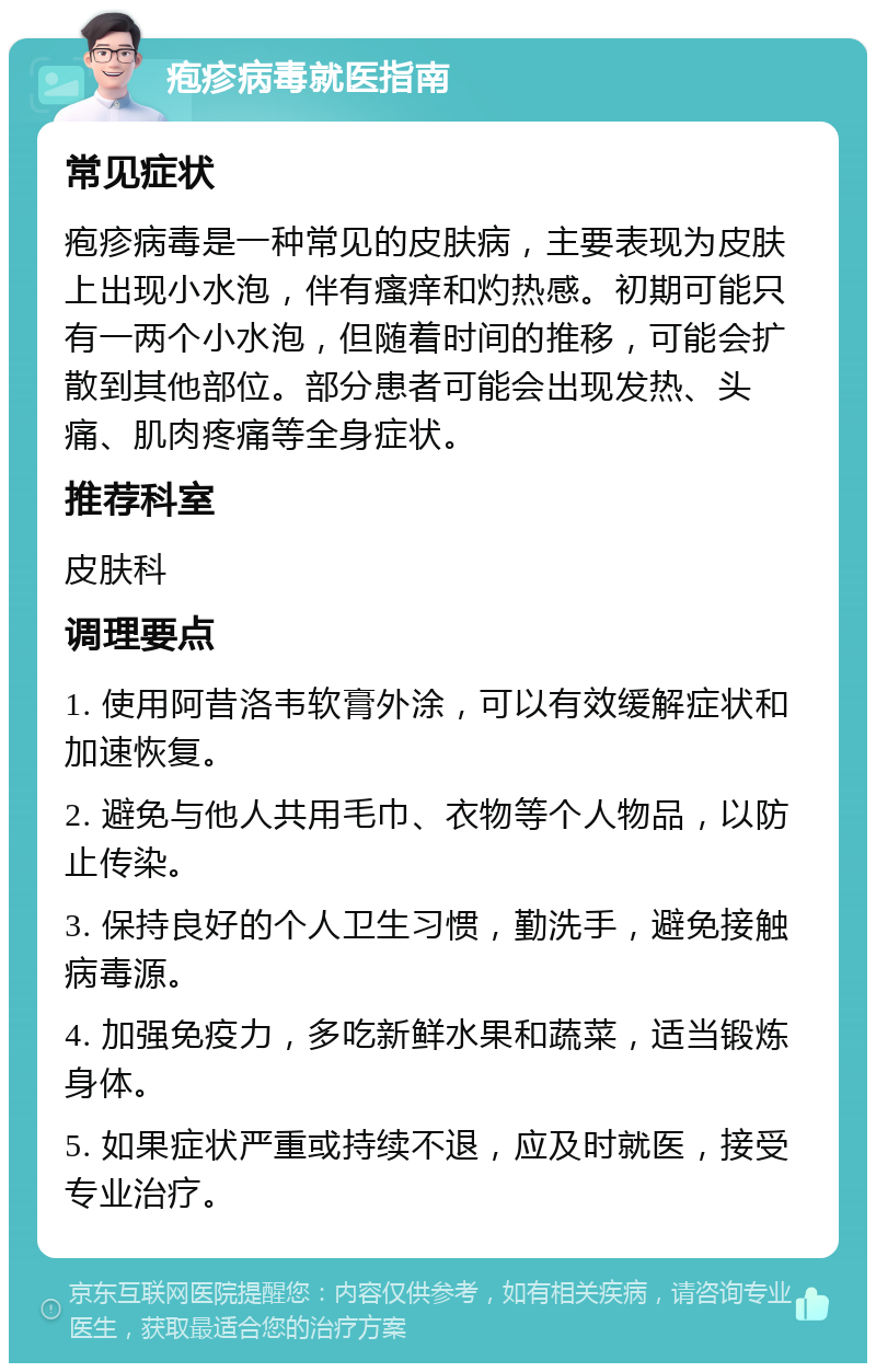 疱疹病毒就医指南 常见症状 疱疹病毒是一种常见的皮肤病，主要表现为皮肤上出现小水泡，伴有瘙痒和灼热感。初期可能只有一两个小水泡，但随着时间的推移，可能会扩散到其他部位。部分患者可能会出现发热、头痛、肌肉疼痛等全身症状。 推荐科室 皮肤科 调理要点 1. 使用阿昔洛韦软膏外涂，可以有效缓解症状和加速恢复。 2. 避免与他人共用毛巾、衣物等个人物品，以防止传染。 3. 保持良好的个人卫生习惯，勤洗手，避免接触病毒源。 4. 加强免疫力，多吃新鲜水果和蔬菜，适当锻炼身体。 5. 如果症状严重或持续不退，应及时就医，接受专业治疗。