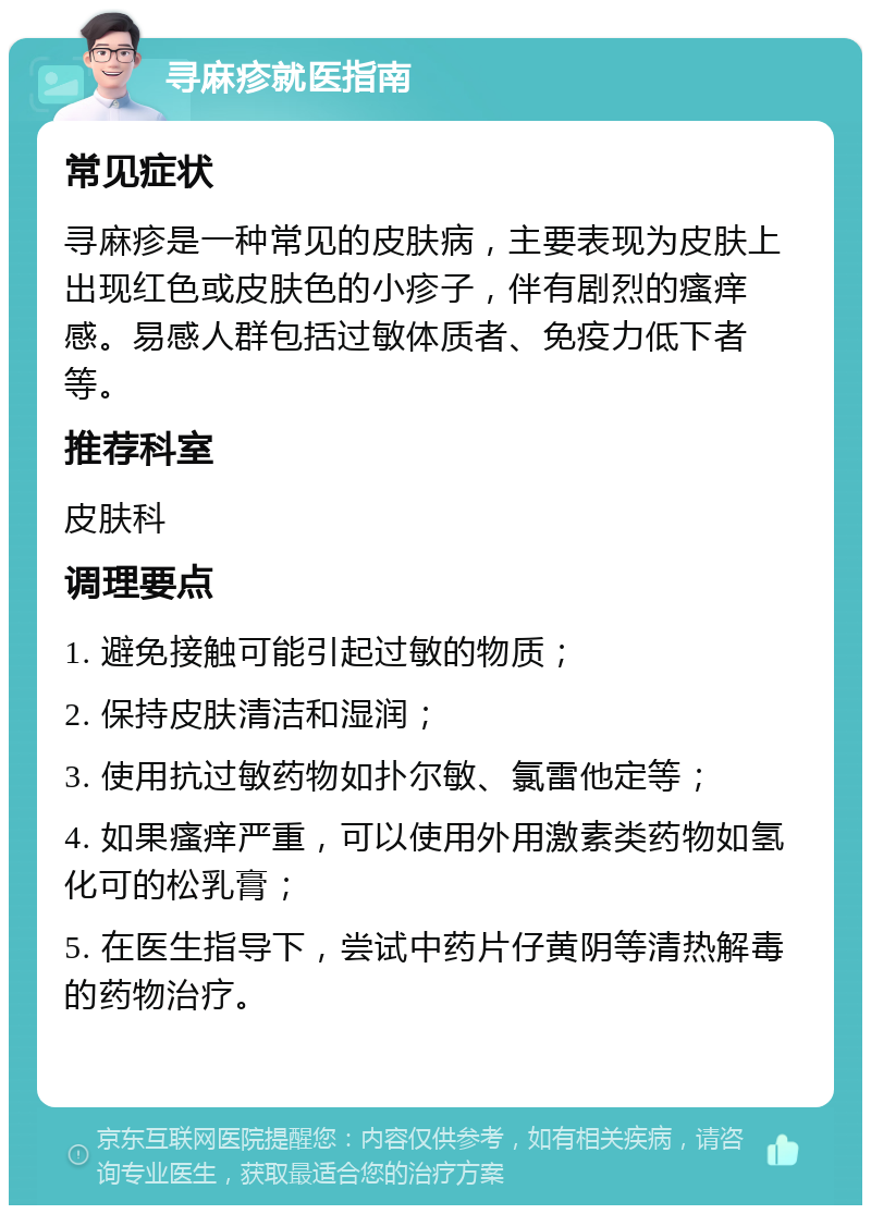 寻麻疹就医指南 常见症状 寻麻疹是一种常见的皮肤病，主要表现为皮肤上出现红色或皮肤色的小疹子，伴有剧烈的瘙痒感。易感人群包括过敏体质者、免疫力低下者等。 推荐科室 皮肤科 调理要点 1. 避免接触可能引起过敏的物质； 2. 保持皮肤清洁和湿润； 3. 使用抗过敏药物如扑尔敏、氯雷他定等； 4. 如果瘙痒严重，可以使用外用激素类药物如氢化可的松乳膏； 5. 在医生指导下，尝试中药片仔黄阴等清热解毒的药物治疗。