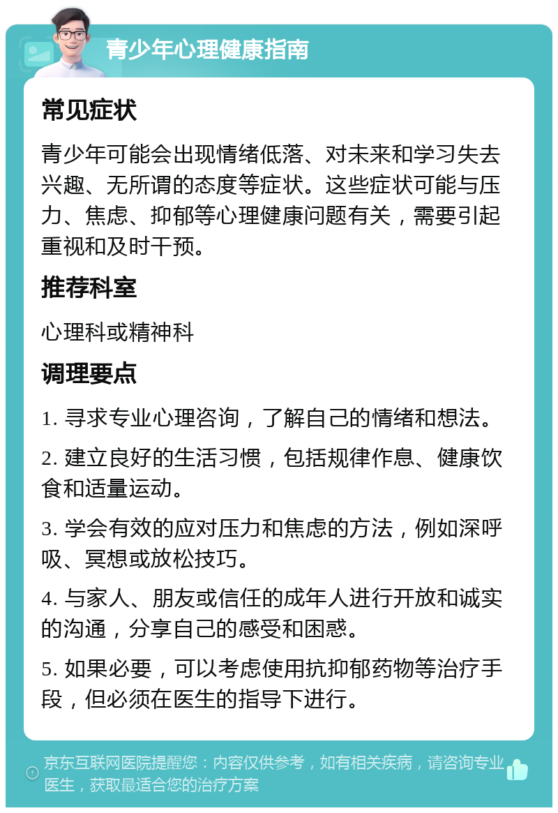 青少年心理健康指南 常见症状 青少年可能会出现情绪低落、对未来和学习失去兴趣、无所谓的态度等症状。这些症状可能与压力、焦虑、抑郁等心理健康问题有关，需要引起重视和及时干预。 推荐科室 心理科或精神科 调理要点 1. 寻求专业心理咨询，了解自己的情绪和想法。 2. 建立良好的生活习惯，包括规律作息、健康饮食和适量运动。 3. 学会有效的应对压力和焦虑的方法，例如深呼吸、冥想或放松技巧。 4. 与家人、朋友或信任的成年人进行开放和诚实的沟通，分享自己的感受和困惑。 5. 如果必要，可以考虑使用抗抑郁药物等治疗手段，但必须在医生的指导下进行。