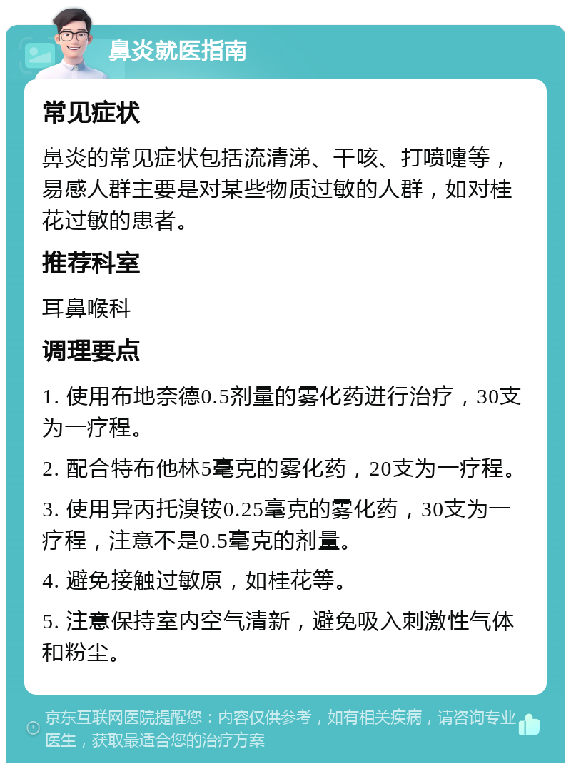 鼻炎就医指南 常见症状 鼻炎的常见症状包括流清涕、干咳、打喷嚏等，易感人群主要是对某些物质过敏的人群，如对桂花过敏的患者。 推荐科室 耳鼻喉科 调理要点 1. 使用布地奈德0.5剂量的雾化药进行治疗，30支为一疗程。 2. 配合特布他林5毫克的雾化药，20支为一疗程。 3. 使用异丙托溴铵0.25毫克的雾化药，30支为一疗程，注意不是0.5毫克的剂量。 4. 避免接触过敏原，如桂花等。 5. 注意保持室内空气清新，避免吸入刺激性气体和粉尘。