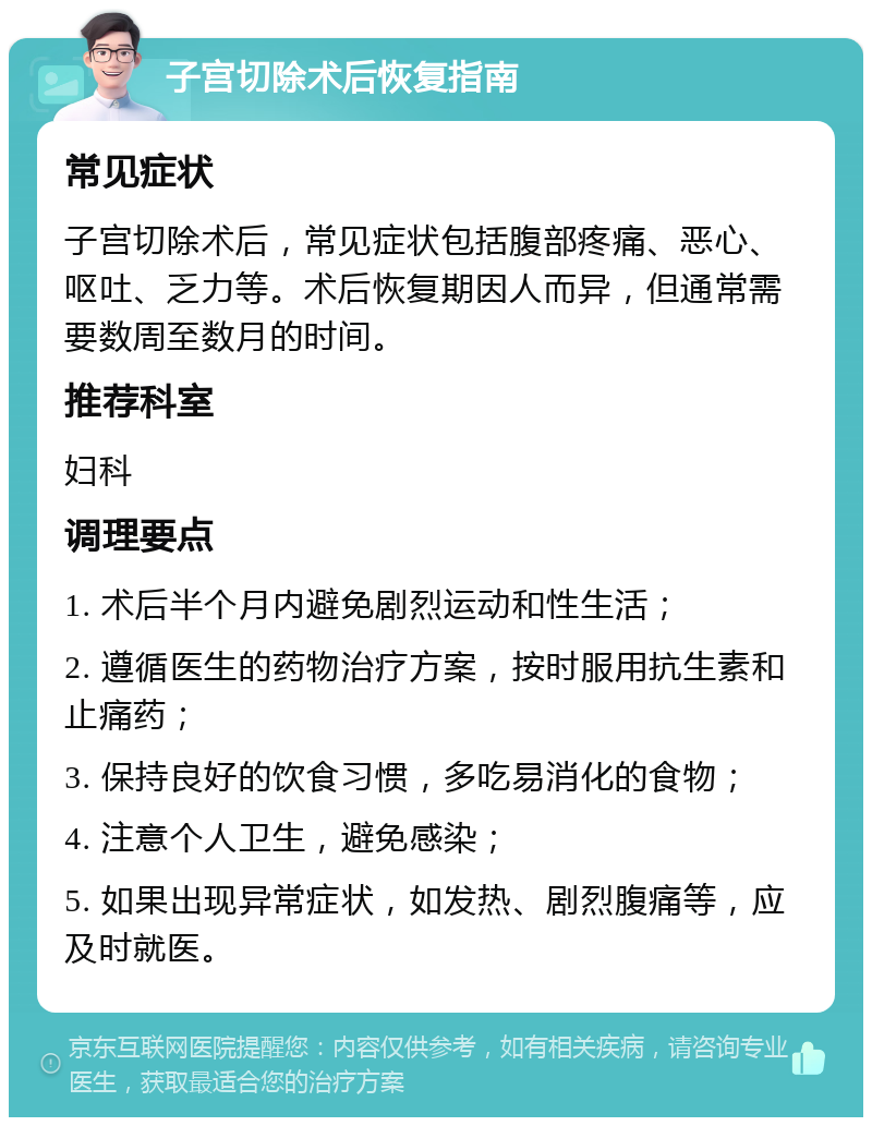 子宫切除术后恢复指南 常见症状 子宫切除术后，常见症状包括腹部疼痛、恶心、呕吐、乏力等。术后恢复期因人而异，但通常需要数周至数月的时间。 推荐科室 妇科 调理要点 1. 术后半个月内避免剧烈运动和性生活； 2. 遵循医生的药物治疗方案，按时服用抗生素和止痛药； 3. 保持良好的饮食习惯，多吃易消化的食物； 4. 注意个人卫生，避免感染； 5. 如果出现异常症状，如发热、剧烈腹痛等，应及时就医。