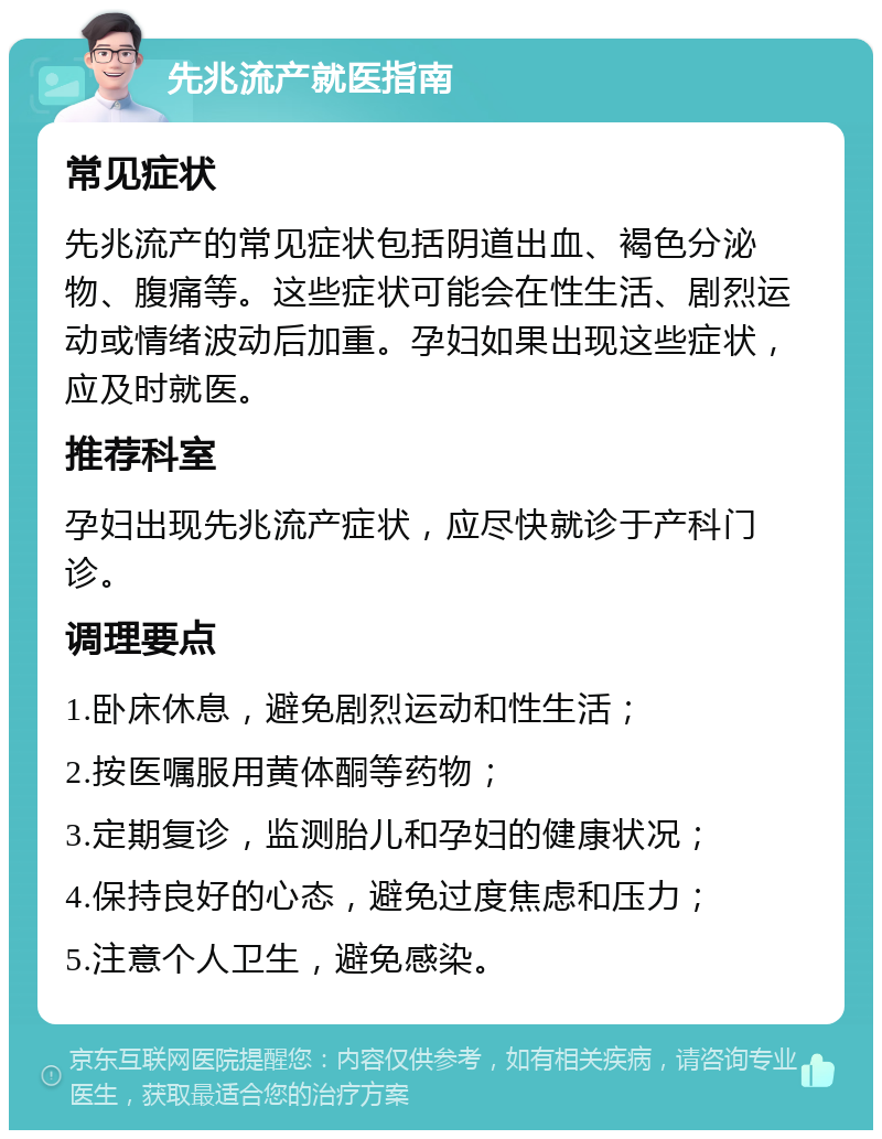 先兆流产就医指南 常见症状 先兆流产的常见症状包括阴道出血、褐色分泌物、腹痛等。这些症状可能会在性生活、剧烈运动或情绪波动后加重。孕妇如果出现这些症状，应及时就医。 推荐科室 孕妇出现先兆流产症状，应尽快就诊于产科门诊。 调理要点 1.卧床休息，避免剧烈运动和性生活； 2.按医嘱服用黄体酮等药物； 3.定期复诊，监测胎儿和孕妇的健康状况； 4.保持良好的心态，避免过度焦虑和压力； 5.注意个人卫生，避免感染。